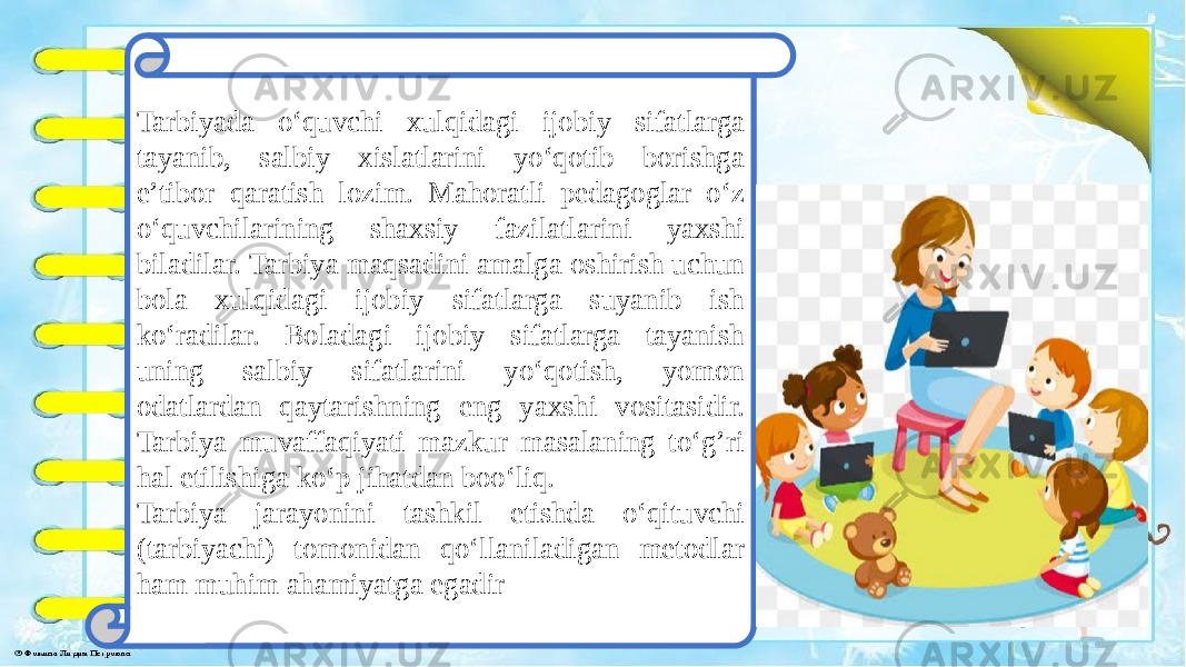 Tarbiyada o‘quvchi xulqidagi ijobiy sifatlarga tayanib, salbiy xislatlarini yo‘qotib borishga e’tibor qaratish lozim. Mahoratli pedagoglar o‘z o‘quvchilarining shaxsiy fazilatlarini yaxshi biladilar. Tarbiya maqsadini amalga oshirish uchun bola xulqidagi ijobiy sifatlarga suyanib ish ko‘radilar. Boladagi ijobiy sifatlarga tayanish uning salbiy sifatlarini yo‘qotish, yomon odatlardan qaytarishning eng yaxshi vositasidir. Tarbiya muvaffaqiyati mazkur masalaning to‘g’ri hal etilishiga ko‘p jihatdan boo‘liq. Tarbiya jarayonini tashkil etishda o‘qituvchi (tarbiyachi) tomonidan qo‘llaniladigan metodlar ham muhim ahamiyatga egadir 