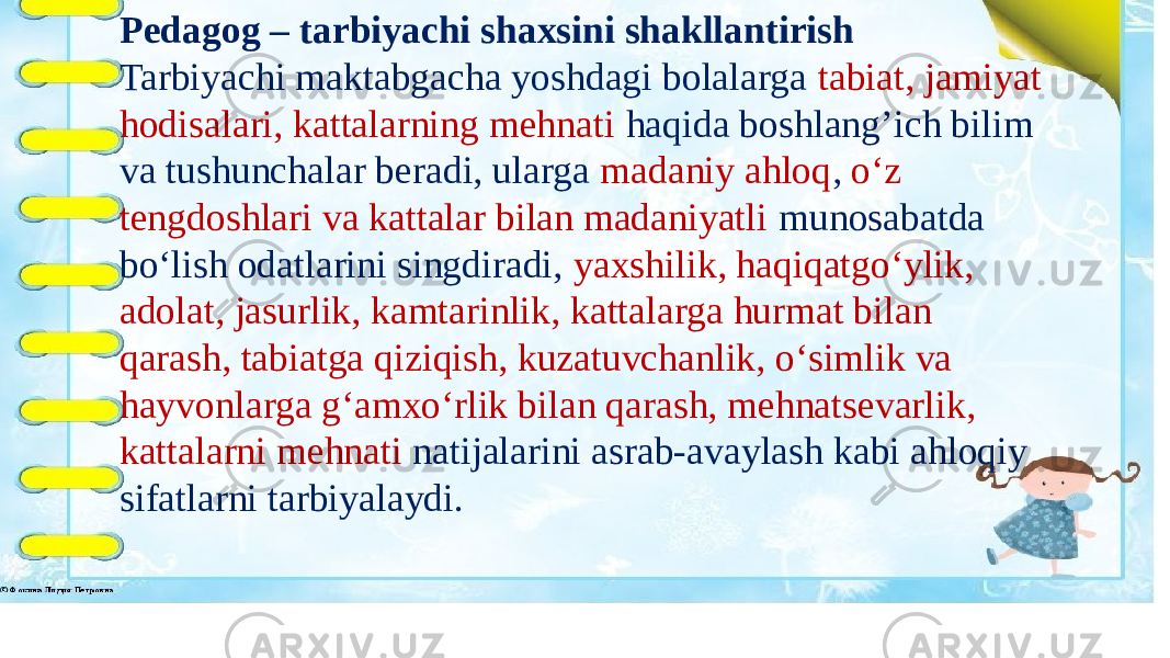 Pedagog – tarbiyachi shaxsini shakllantirish Tarbiyachi maktabgacha yoshdagi bolalarga tabiat, jamiyat hodisalari, kattalarning mehnati haqida boshlang’ich bilim va tushunchalar beradi, ularga madaniy ahloq , o‘z tengdoshlari va kattalar bilan madaniyatli munosabatda bo‘lish odatlarini singdiradi, yaxshilik, haqiqatgo‘ylik, adolat, jasurlik, kamtarinlik, kattalarga hurmat bilan qarash, tabiatga qiziqish, kuzatuvchanlik, o‘simlik va hayvonlarga g‘amxo‘rlik bilan qarash, mehnatsevarlik, kattalarni mehnati natijalarini asrab-avaylash kabi ahloqiy sifatlarni tarbiyalaydi. 