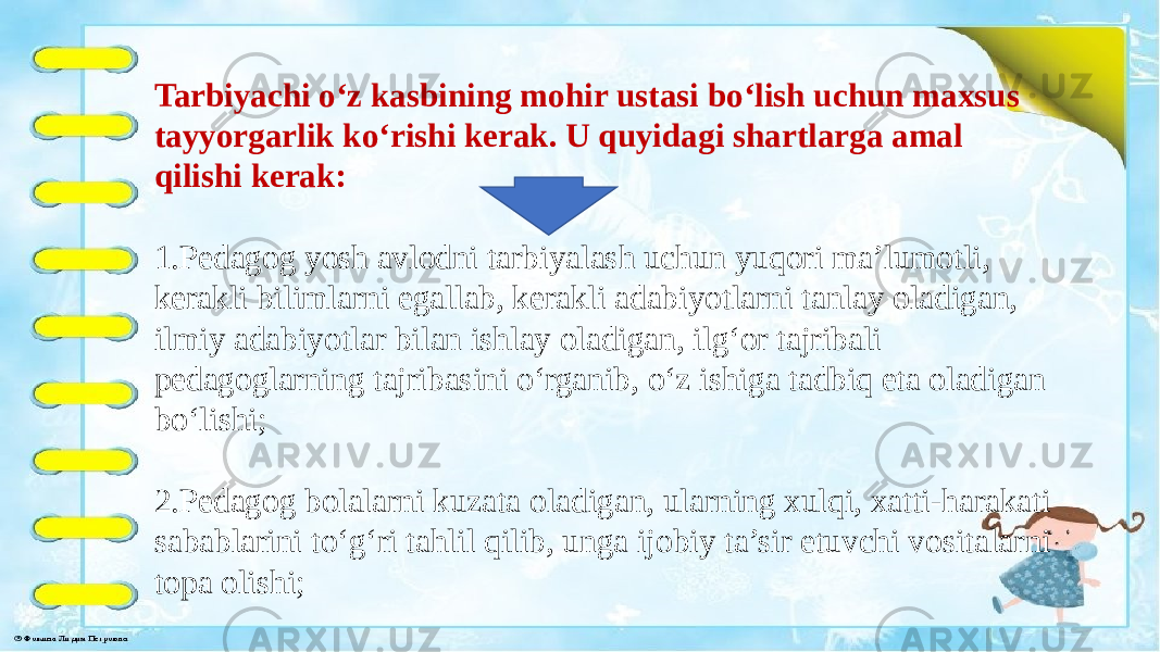 Tarbiyachi o‘z kasbining mohir ustasi bo‘lish uchun maxsus tayyorgarlik ko‘rishi kerak. U quyidagi shartlarga amal qilishi kerak: 1.Pedagog yosh avlodni tarbiyalash uchun yuqori ma’lumotli, kerakli bilimlarni egallab, kerakli adabiyotlarni tanlay oladigan, ilmiy adabiyotlar bilan ishlay oladigan, ilg‘or tajribali pedagoglarning tajribasini o‘rganib, o‘z ishiga tadbiq eta oladigan bo‘lishi; 2.Pedagog bolalarni kuzata oladigan, ularning xulqi, xatti-harakati sabablarini to‘g‘ri tahlil qilib, unga ijobiy ta’sir etuvchi vositalarni topa olishi; 