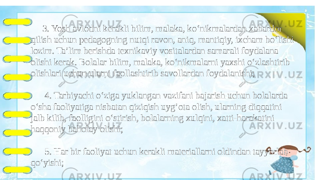  3. Yosh avlodni kerakli bilim, malaka, ko‘nikmalardan xabardor qilish uchun pedagogning nutqi ravon, aniq, mantiqiy, ixcham bo‘lishi lozim. Ta’lim berishda texnikaviy vositalardan samarali foydalana olishi kerak. Bolalar bilim, malaka, ko‘nikmalarni yaxshi o‘zlashtirib olishlari uchun ularni faollashtirib savollardan foydalanishi; 4. Tarbiyachi o‘ziga yuklangan vazifani bajarish uchun bolalarda o‘sha faoliyatiga nisbatan qiziqish uyg’ota olish, ularning diqqatini jalb kilib, faolligini o‘stirish, bolalarning xulqini, xatti-harakatini haqqoniy baholay olishi; 5. Har bir faoliyat uchun kerakli materiallarni oldindan tayyorlab qo‘yishi; 