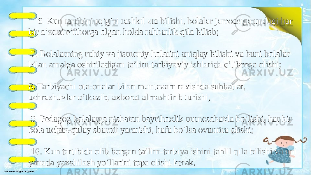  6. Kun tartibini to‘g‘ri tashkil eta bilishi, bolalar jamoasiga undagi har bir a’zoni e’tiborga olgan holda rahbarlik qila bilish; 7. Bolalarning ruhiy va jismoniy holatini aniqlay bilishi va buni bolalar bilan amalga oshiriladigan ta’lim-tarbiyaviy ishlarida e’tiborga olishi; 8. Tarbiyachi ota-onalar bilan muntazam ravishda suhbatlar, uchrashuvlar o‘tkazib, axborot almashtirib turishi; 9. Pedagog bolalarga nisbatan hayrihoxlik munosabatda bo‘lishi, har bir bola uchun qulay sharoit yaratishi, hafa bo‘lsa ovuntira olishi; 10. Kun tartibida olib borgan ta’lim-tarbiya ishini tahlil qila bilishi va uni yanada yaxshilash yo‘llarini topa olishi kerak. 