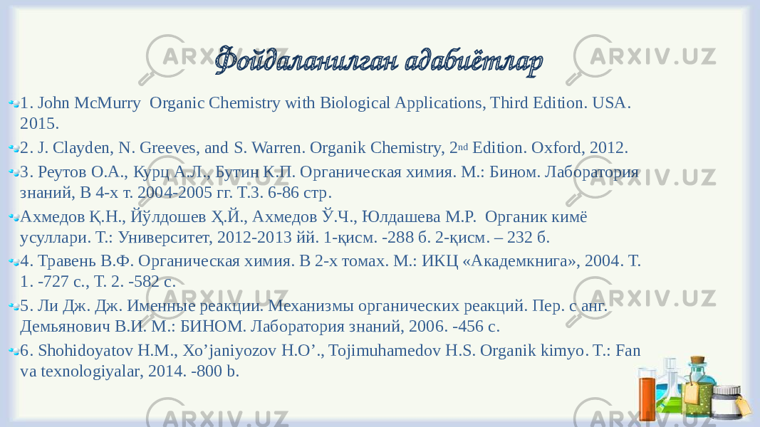 Фойдаланилган адабиётлар 1. John McMurry Organic Chemistry with Biological Applications, Third Edition. USA. 2015. 2. J. Clayden, N. Greeves, and S. Warren. Organik Chemistry, 2 nd Edition. Oxford, 2012. 3. Реутов О.А., Курц А.Л., Бутин К.П. Органическая химия. М.: Бином. Лаборатория знаний, В 4-х т. 2004-2005 гг. Т.3. 6-86 стр. Ахмедов Қ.Н., Йўлдошев Ҳ.Й., Ахмедов Ў.Ч., Юлдашева М.Р. Органик кимё усуллари. Т.: Университет, 2012-2013 йй. 1-қисм. -288 б. 2-қисм. – 232 б. 4. Травень В.Ф. Органическая химия. В 2-х томах. М.: ИКЦ «Академкнига», 2004. Т. 1. -727 с., Т. 2. -582 с. 5. Ли Дж. Дж. Именные реакции. Механизмы органических реакций. Пер. с анг. Демьянович В.И. М.: БИНОМ. Лаборатория знаний, 2006. -456 с. 6. Shohidoyatov H.M., Xo’janiyozov H.O’., Tojimuhamedov H.S. Organik kimyo. T.: Fan va texnologiyalar, 2014. -800 b. 