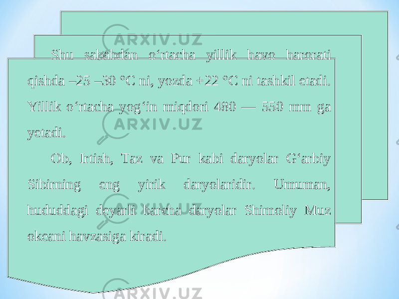 Shu sababdan o‘rtacha yillik havo harorati qishda –25 –30 °C ni, yozda +22 °C ni tashkil etadi. Yillik o‘rtacha yog‘in miqdori 480 — 550 mm ga yetadi. Ob, Irtish, Taz va Pur kabi daryolar G‘arbiy Sibirning eng yirik daryolaridir. Umuman, hududdagi deyarli barcha daryolar Shimoliy Muz okeani havzasiga kiradi. 