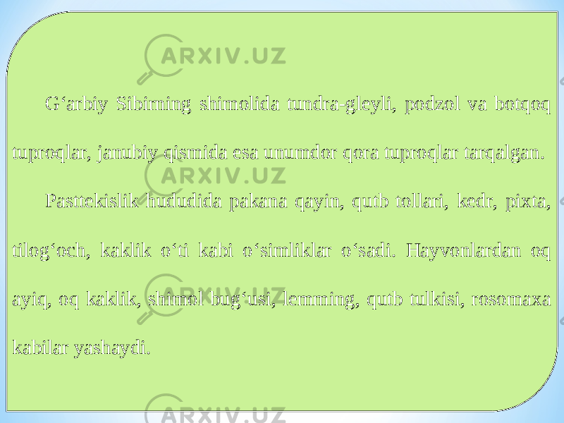 G‘arbiy Sibirning shimolida tundra-gleyli, podzol va botqoq tuproqlar, janubiy qismida esa unumdor qora tuproqlar tarqalgan. Pasttekislik hududida pakana qayin, qutb tollari, kedr, pixta, tilog‘och, kaklik o‘ti kabi o‘simliklar o‘sadi. Hayvonlardan oq ayiq, oq kaklik, shimol bug‘usi, lemming, qutb tulkisi, rosomaxa kabilar yashaydi. 