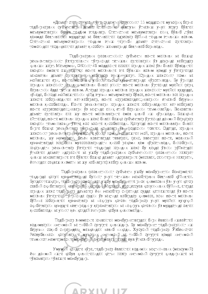  «Давлат статистикаси тўғрисида»ги Қонуннинг 11-моддасига мувофиқ барча тадбиркорлик субъектлари давлат статистика кузатуви ўтказиш учун зарур бўлган маълумотларни бепул тақдим этадилар. Статистика маълумотлари аниқ бўлиб ,тўла ҳажмда белгиланган муддатда ва белгиланган адреслар бўйича тақдим этилиши лозим. Статистика маълумотларини тақдим этиш тартиби давлат статистика органлари томонидан тасдиқланган давлат ҳисоботи шаклларида белгилаб борилади. Тадбиркорлик фаолиятининг субъекти почта манзили ва бошқа реквизитларининг ўзгарганлиги тўғрисида тегишли органларни ўз даврида хабардор қилиши шарт. Маълумки, ФКнинг 46-моддасига асосан юридик шахс ўзи билан бўладиган алоқани амалга оширадиган почта манзилига эга бўлиши лозим ҳамда у ўзгарганда ваколатли давлат органларини хабардор этиши шарт. Юридик шахснинг номи ва жойлашган ери, почта манзили, унинг таъсис ҳужжатларида кўрсатилади. Бу ўринда юридик шахснинг юридик манзили билан унинг почта манзили ўртасида муайян фарқ борлигини ёдда тутиш лозим. Агарда юридик манзил юридик шахснинг муайян ҳудудда, кўчада, бинода жойлашганини қайд этувчи маълумотлар бўлса, почта манзили эса юридик шахсга юбориладиган хат-хабарлар, почта корреспонденцияларини етказиб берувчи манзил ҳисобланади. Почта реквизитлари юридик шахсга юбориладиган хат-хабарлар почта корреспонденциялари ўз вақтида аниқ етиб боришини таъминлайди. Ваколатли давлат органлари ана шу почта манзилларига амал қилиб иш кўришади. Бошқача айтганда, почта манзили юридик шахс билан бошқа субъектлар ўртасида доимий барқарор алоқани таъминловчи ўзига хос восита ҳисобланади. Қонунда почта манзиллари билан бирга бошқа реквизитлар тўғрисида қоидалар ўз ифодасини топган. Одатда, юридик шахснинг реквизитлари жумласига унинг номи, жойлашган жой, юридик манзили, почта манзили, шу жумладан, баъзи ҳолатларда телефон, факс, электрон почта, молиявий ҳужжатларда эса банк муассасаларидаги ҳисоб рақами ҳам кўрсатилади, бинобарин, юқоридаги реквизитлар ўзгарган тақдирда юридик шахс бу ҳақда ўзини рўйхатдан ўтказган давлат идорасига ва ушбу тадбиркорлик субъектининг фаолиятини назорат қилиш ваколатларига эга бўлган бошқа давлат идораларига (масалан, санитария назорати, ёнғиндан сақлаш хизмати ва шу кабиларга) хабар қилиши лозим. Тадбиркорлик фаолиятининг субъекти ушбу мажбуриятни бажармаган тақдирда қонун ҳужжатларида бунинг учун тегишли жавобгарлик белгилаб қўйилган. Бундан ташқари, тадбиркор томонидан ушбу мажбуриятга риоя қилмаслик ўзи учун қатор салбий оқибатларни келтириб чиқаради. Масалан, процессуал қонунчилик бўйича, агарда юридик шахс тадбиркор даъвогар ёки жавобгар сифатида судда қатнашганда ўз почта манзили ўзгаргани тўғрисида судни ўз вақтида ҳабардор қилмаса, эски почта манзили бўйича юборилган ҳужжатлар ва чақирув қоғози тадбиркор учун муайян ҳуқуқий оқибатларни вужудга келтиради: у ҳаражатларни ва чақирув қоғозини ўз муддатида олган ҳисобланади ва унинг ҳеч қандай эътирози қабул қилинмайди. Тадбиркор зиммасига юкланган мажбуриятлардан бири ёлланиб ишлаётган ходимларни ижтимоий ва тиббий суғурта қилишдир. Бу мажбурият тадбиркорнинг иш берувчи соҳиб сифатидаги мавқеидан келиб чиқади. Хусусий тадбиркор Ўзбекистон Республикаси қонунларига мувофиқ ижтимоий ва тиббий суғурта ҳамда ижтимоий таъминот жамғармасига мажбурий ажратмалар тарзда пул ўтказиб туради. Умумий қоидага кўра, тадбиркор ёлланган ходимни вақтинчалик (мавсумий) ёки доимий ишга қабул қилинганидан қатъи назар ижтимоий суғурта қилдиришга ва тўловларни тўлашга мажбурдир. 