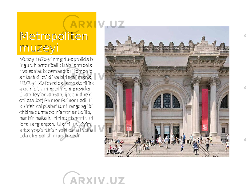 Metropoliten muzeyi Muzey 1870-yilning 13-aprelida b ir guruh amerikalik ishbilarmonla r va san’at ixlosmandlari tomonid an tashkil etildi va birinchi marta 1872-yil 20-fevralda jamoatchilikk a ochildi. Uning birinchi preziden ti Jon Teylor Jonson, ijrochi direkt ori esa Jorj Palmer Putnem edi. Il k kirish chiptalari turli rangdagi ki chkina dumaloq nishonlar bo‘lib, har bir hafta kunining nishoni turl icha ranglangan. Ularni ust kiyiml ariga yopishtirish yoki esdalik sifa tida olib qolish mumkin edi 