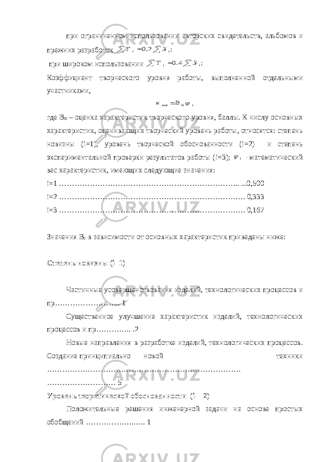 при ограниченном использовании авторских свидетельств, альбомов и прежних разработок    ; 2.0 i i З Т при широком использовании    ; 4.0 i i З Т Коэффициент творческого уровня работы, выполненной отдельными участниками, i вт В к 0  где В 0 – оценка характеристик творческого уровня, баллы. К числу основных характеристик, оценивающих творческий уровень работы, относятся: степень новизны ( i =1), уровень творческой обоснованности ( i =2) и степень экспериментальной проверки результатов работы ( i =3); i  - математический вес характеристик, имеющих следующие значения: i =1 …………………………………………………………….. ...0,500 i =2 ………………………………………………………………. 0,333 i =3 ………………………………………………………………. 0,167 Значения В с в зависимости от основных характеристик приведены ниже: Степень новизны ( i =1) Частичные усовершенствования изделий, технологических процессов и пр…………………….. 1 Существенное улучшение характеристик изделий, технологических процессов и пр………….. .2 Новые направления в разработке изделий, технологических процессов. Создание принципиально новой техники …………………………………………………………………. ……………………… 5 Уровень теоретической обоснованности ( i = 2) Положительные решения инженерной задачи на основе простых обобщений ………………..…. 1 