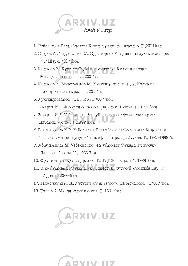 Адабиётлар: 1. Узбекистон Республикаси Конституциясига шархлар. Т.,2001йил. 2. Саидов А., Таджиханов У., Одилқориев Х . Давлат ва хукук асослари. Т.,&#34;Шарк, 2002 йил. 3. Исломов З., Хусанов О., Мирхамидов М. Хукукшунослик. Маърузалар матни. Т.,2000 йил. 4. Исломов З., Мирхамидов М. Хукукшунослик. Т.,&#34;А.Кодирий номидаги халк мероси&#34;. 2002 йил. 5. Хукукшунослик. Т., ЦПИУЛ. 2002 йил. 6. Зокиров И.Б. Фукаролик хукуки. Дарслик. 1 кисм. Т., 1996 йил. 7. Зокиров И.Б. Узбекистон Республикасининг фукаролик хукуки. Дарслик. 2 кисм. Т.,1999 йил. 8. Рахмонкулов Х.Р. Узбекистон Республикаси Фукаролик Кодексининг 1 ва 2-кисмларига умумий тавсиф ва шархлар, 2 жилд. Т., 1997-1999 й. 9. Абдусаломов М. Узбекистон Республикаси Фукаролик хукуки. Дарслик. 2 кисм. Т., 1999 йил. 10. Фукаролик хукуки. Дарслик. Т., ТДЮИ. &#34;Адолат&#34;, 1999 йил. 11. Эгамбердиев Э. Фукаролик процессуал хукукий муносабатлар. Т., &#34;Адолат&#34; 2000 йил. 12. Рахмонкулов Р.Х. Хусусий мулк ва унинг дахлсизлиги. Т.,2000 йил. 13. Тошев Б. Муаллифлик хукуки. Т.,1997 йил. 