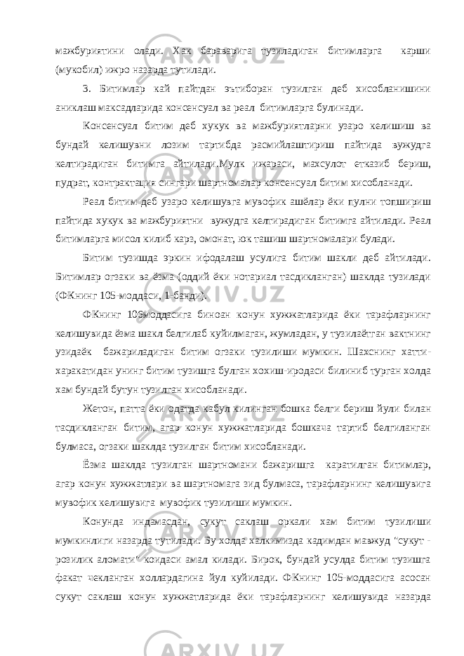 мажбуриятини олади. Хак бараварига тузиладиган битимларга карши (мукобил) ижро назарда тутилади. 3. Битимлар кай пайтдан эътиборан тузилган деб хисобланишини аниклаш максадларида консенсуал ва реал битимларга булинади. Консенсуал битим деб хукук ва мажбуриятларни узаро келишиш ва бундай келишувни лозим тартибда расмийлаштириш пайтида вужудга келтирадиган битимга айтилади.Мулк ижараси, махсулот етказиб бериш, пудрат, контрактация сингари шартномалар консенсуал битим хисобланади. Реал битим деб узаро келишувга мувофик ашёлар ёки пулни топшириш пайтида хукук ва мажбуриятни вужудга келтирадиган битимга айтилади. Реал битимларга мисол килиб карз, омонат, юк ташиш шартномалари булади. Битим тузишда эркин ифодалаш усулига битим шакли деб айтилади. Битимлар огзаки ва ёзма (оддий ёки нотариал тасдикланган) шаклда тузилади (ФКнинг 105-моддаси, 1-банди). ФКнинг 106моддасига биноан конун хужжатларида ёки тарафларнинг келишувида ёзма шакл белгилаб куйилмаган, жумладан, у тузилаётган вактнинг узидаёк бажариладиган битим огзаки тузилиши мумкин. Шахснинг хатти- харакатидан унинг битим тузишга булган хохиш-иродаси билиниб турган холда хам бундай бутун тузилган хисобланади. Жетон, патта ёки одатда кабул килинган бошка белги бериш йули билан тасдикланган битим, агар конун хужжатларида бошкача тартиб белгиланган булмаса, огзаки шаклда тузилган битим хисобланади. Ёзма шаклда тузилган шартномани бажаришга каратилган битимлар, агар конун хужжатлари ва шартномага зид булмаса, тарафларнинг келишувига мувофик келишувига мувофик тузилиши мумкин. Конунда индамасдан, сукут саклаш оркали хам битим тузилиши мумкинлиги назарда тутилади. Бу холда халкимизда кадимдан мавжуд &#34;сукут - розилик аломати&#34; коидаси амал килади. Бирок, бундай усулда битим тузишга факат чекланган холлардагина йул куйилади. ФКнинг 105-моддасига асосан сукут саклаш конун хужжатларида ёки тарафларнинг келишувида назарда 