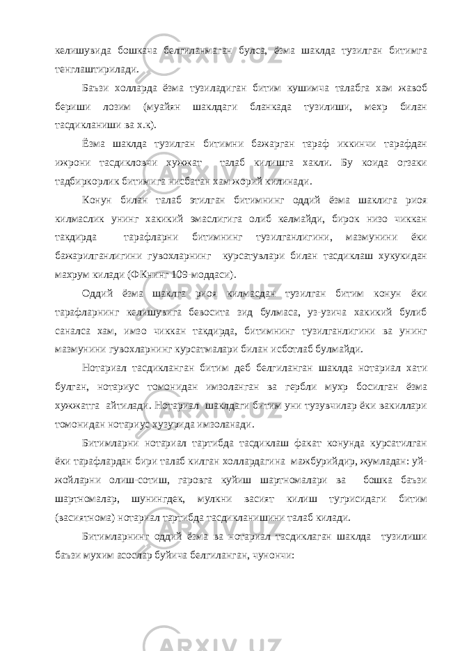 келишувида бошкача белгиланмаган булса, ёзма шаклда тузилган битимга тенглаштирилади. Баъзи холларда ёзма тузиладиган битим кушимча талабга хам жавоб бериши лозим (муайян шаклдаги бланкада тузилиши, мехр билан тасдикланиши ва х.к). Ёзма шаклда тузилган битимни бажарган тараф иккинчи тарафдан ижрони тасдикловчи хужжат талаб килишга хакли. Бу коида огзаки тадбиркорлик битимига нисбатан хам жорий килинади. Конун билан талаб этилган битимнинг оддий ёзма шаклига риоя килмаслик унинг хакикий эмаслигига олиб келмайди, бирок низо чиккан такдирда тарафларни битимнинг тузилганлигини, мазмунини ёки бажарилганлигини гувохларнинг курсатувлари билан тасдиклаш хукукидан махрум килади (ФКнинг 109-моддаси). Оддий ёзма шаклга риоя килмасдан тузилган битим конун ёки тарафларнинг келишувига бевосита зид булмаса, уз-узича хакикий булиб саналса хам, имзо чиккан такдирда, битимнинг тузилганлигини ва унинг мазмунини гувохларнинг курсатмалари билан исботлаб булмайди. Нотариал тасдикланган битим деб белгиланган шаклда нотариал хати булган, нотариус томонидан имзоланган ва гербли мухр босилган ёзма хужжатга айтилади. Нотариал шаклдаги битим уни тузувчилар ёки вакиллари томонидан нотариус хузурида имзоланади. Битимларни нотариал тартибда тасдиклаш факат конунда курсатилган ёки тарафлардан бири талаб килган холлардагина мажбурийдир, жумладан: уй- жойларни олиш-сотиш, гаровга куйиш шартномалари ва бошка баъзи шартномалар, шунингдек, мулкни васият килиш тугрисидаги битим (васиятнома) нотариал тартибда тасдикланишини талаб килади. Битимларнинг оддий ёзма ва нотариал тасдиклаган шаклда тузилиши баъзи мухим асослар буйича белгиланган, чунончи: 