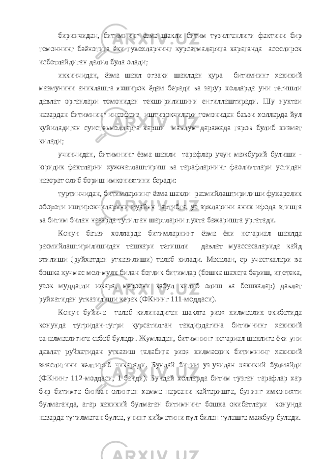 биринчидан, битимнинг ёзма шакли битим тузилганлиги фактини бир томоннинг баёнотига ёки гувохларнинг курсатмаларига караганда асослирок исботлайдиган далил була олади; иккинчидан, ёзма шакл огзаки шаклдан кура битимнинг хакикий мазмунини аниклашга яхширок ёдам беради ва зарур холларда уни тегишли давлат органлари томонидан текширилишини енгиллаштиради. Шу нуктаи назардан битимнинг инсофсиз иштирокчилари томонидан баъзи холларда йул куйиладиган суистеъмолларга карши маълум даражада гаров булиб хизмат килади; учинчидан, битимнинг ёзма шакли тарафлар учун мажбурий булиши - юридик фактларни хужжатлаштириш ва тарафларнинг фаолиятлари устидан назорат олиб бориш имкониятини беради: туртинчидан, битимларнинг ёзма шакли расмийлаштирилиши фукаролик обороти иштирокчиларини муайян тартибга, уз эркларини аник ифода этишга ва битим билан назарда тутилган шартларни пухта бажаришга ургатади. Конун баъзи холларда битимларнинг ёзма ёки нотариал шаклда расмийлаштирилишидан ташкари тегишли давлат муассасаларида кайд этилиши (руйхатдан утказилиши) талаб килади. Масалан, ер участкалари ва бошка кучмас мол-мулк билан боглик битимлар (бошка шахсга бериш, ипотека, узок муддатли ижара, меросни кабул килиб олиш ва бошкалар) давлат руйхатидан утказилиши керак (ФКнинг 111-моддаси). Конун буйича талаб килинадиган шаклга риоя килмаслик окибатида конунда тугридан-тугри курсатилган такдирдагина битимнинг хакикий саналмаслигига сабаб булади. Жумладан, битимнинг нотариал шаклига ёки уни давлат руйхатидан утказиш талабига риоя килмаслик битимнинг хакикий эмаслигини келтириб чикаради. Бундай битим уз-узидан хакикий булмайди (ФКнинг 112-моддаси, 1-банди). Бундай холларда битим тузган тарафлар хар бир битимга биноан олинган хамма нарсани кайтаришга, бунинг имконияти булмаганда, агар хакикий булмаган битимнинг бошка окибатлари конунда назарда тутилмаган булса, унинг кийматини пул билан тулашга мажбур булади. 