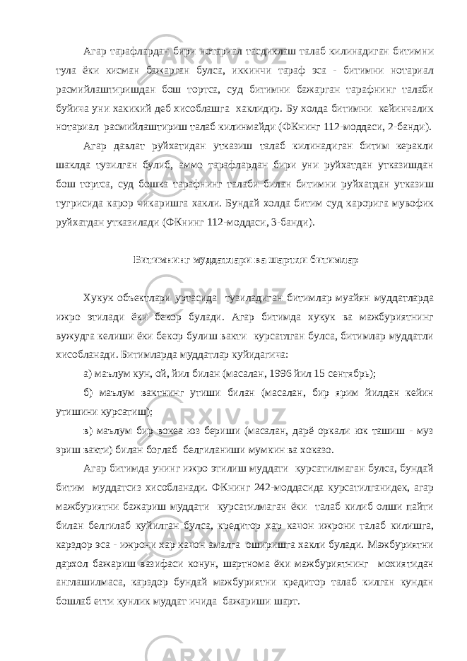 Агар тарафлардан бири нотариал тасдиклаш талаб килинадиган битимни тула ёки кисман бажарган булса, иккинчи тараф эса - битимни нотариал расмийлаштиришдан бош тортса, суд битимни бажарган тарафнинг талаби буйича уни хакикий деб хисоблашга хаклидир. Бу холда битимни кейинчалик нотариал расмийлаштириш талаб килинмайди (ФКнинг 112-моддаси, 2-банди). Агар давлат руйхатидан утказиш талаб килинадиган битим керакли шаклда тузилган булиб, аммо тарафлардан бири уни руйхатдан утказишдан бош тортса, суд бошка тарафнинг талаби билан битимни руйхатдан утказиш тугрисида карор чикаришга хакли. Бундай холда битим суд карорига мувофик руйхатдан утказилади (ФКнинг 112-моддаси, 3-банди). Битимнинг муддатлари ва шартли битимлар Хукук объектлари уртасида тузиладиган битимлар муайян муддатларда ижро этилади ёки бекор булади. Агар битимда хукук ва мажбуриятнинг вужудга келиши ёки бекор булиш вакти курсатлган булса, битимлар муддатли хисобланади. Битимларда муддатлар куйидагича: а) маълум кун, ой, йил билан (масалан, 1996 йил 15 сентябрь); б) маълум вактнинг утиши билан (масалан, бир ярим йилдан кейин утишини курсатиш); в) маълум бир вокеа юз бериши (масалан, дарё оркали юк ташиш - муз эриш вакти) билан боглаб белгиланиши мумкин ва хоказо. Агар битимда унинг ижро этилиш муддати курсатилмаган булса, бундай битим муддатсиз хисобланади. ФКнинг 242-моддасида курсатилганидек, агар мажбуриятни бажариш муддати курсатилмаган ёки талаб килиб олши пайти билан белгилаб куйилган булса, кредитор хар качон ижрони талаб килишга, карздор эса - ижрони хар качон амалга оширишга хакли булади. Мажбуриятни дархол бажариш вазифаси конун, шартнома ёки мажбуриятнинг мохиятидан англашилмаса, карздор бундай мажбуриятни кредитор талаб килган кундан бошлаб етти кунлик муддат ичида бажариши шарт. 