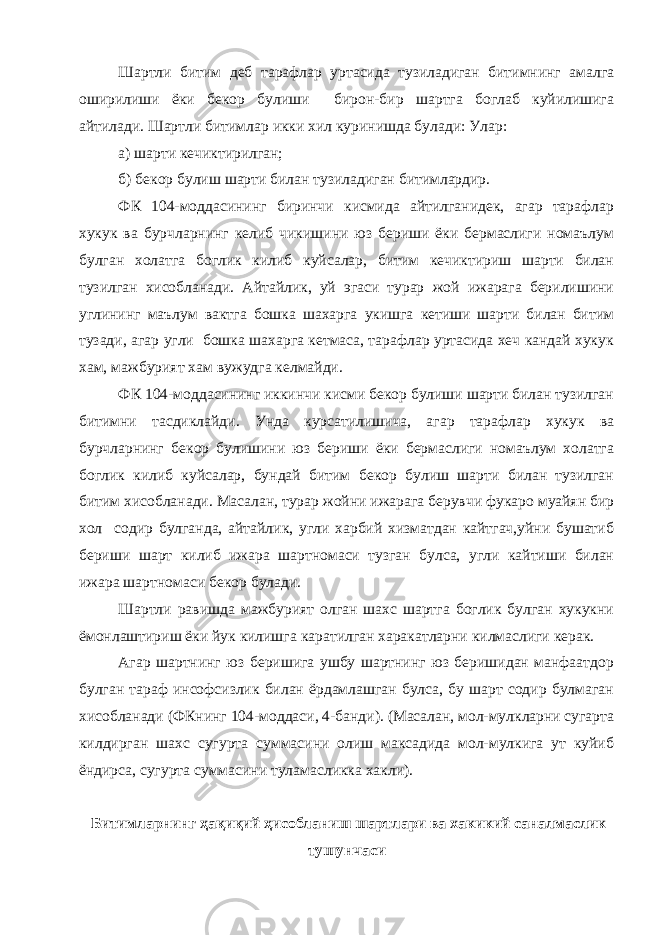 Шартли битим деб тарафлар уртасида тузиладиган битимнинг амалга оширилиши ёки бекор булиши бирон-бир шартга боглаб куйилишига айтилади. Шартли битимлар икки хил куринишда булади: Улар: а) шарти кечиктирилган; б) бекор булиш шарти билан тузиладиган битимлардир. ФК 104-моддасининг биринчи кисмида айтилганидек, агар тарафлар хукук ва бурчларнинг келиб чикишини юз бериши ёки бермаслиги номаълум булган холатга боглик килиб куйсалар, битим кечиктириш шарти билан тузилган хисобланади. Айтайлик, уй эгаси турар жой ижарага берилишини углининг маълум вактга бошка шахарга укишга кетиши шарти билан битим тузади, агар угли бошка шахарга кетмаса, тарафлар уртасида хеч кандай хукук хам, мажбурият хам вужудга келмайди. ФК 104-моддасининг иккинчи кисми бекор булиши шарти билан тузилган битимни тасдиклайди. Унда курсатилишича, агар тарафлар хукук ва бурчларнинг бекор булишини юз бериши ёки бермаслиги номаълум холатга боглик килиб куйсалар, бундай битим бекор булиш шарти билан тузилган битим хисобланади. Масалан, турар жойни ижарага берувчи фукаро муайян бир хол содир булганда, айтайлик, угли харбий хизматдан кайтгач,уйни бушатиб бериши шарт килиб ижара шартномаси тузган булса, угли кайтиши билан ижара шартномаси бекор булади. Шартли равишда мажбурият олган шахс шартга боглик булган хукукни ёмонлаштириш ёки йук килишга каратилган харакатларни килмаслиги керак. Агар шартнинг юз беришига ушбу шартнинг юз беришидан манфаатдор булган тараф инсофсизлик билан ёрдамлашган булса, бу шарт содир булмаган хисобланади (ФКнинг 104-моддаси, 4-банди). (Масалан, мол-мулкларни сугарта килдирган шахс сугурта суммасини олиш максадида мол-мулкига ут куйиб ёндирса, сугурта суммасини туламасликка хакли). Битимларнинг ҳ а қ и қ ий ҳ исобланиш шартлари ва хакикий саналмаслик тушунчаси 