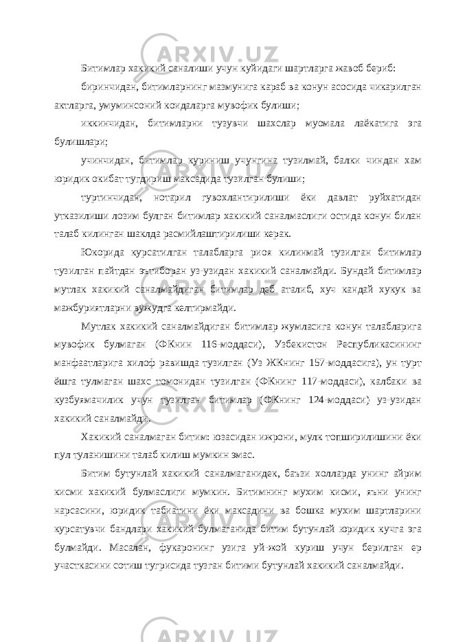 Битимлар хакикий саналиши учун куйидаги шартларга жавоб бериб: биринчидан, битимларнинг мазмунига караб ва конун асосида чикарилган актларга, умуминсоний коидаларга мувофик булиши; иккинчидан, битимларни тузувчи шахслар муомала лаёкатига эга булишлари; учинчидан, битимлар куриниш учунгина тузилмай, балки чиндан хам юридик окибат тугдириш максадида тузилган булиши; туртинчидан, нотарил гувохлантирилиши ёки давлат руйхатидан утказилиши лозим булган битимлар хакикий саналмаслиги остида конун билан талаб килинган шаклда расмийлаштирилиши керак. Юкорида курсатилган талабларга риоя килинмай тузилган битимлар тузилган пайтдан эътиборан уз-узидан хакикий саналмайди. Бундай битимлар мутлак хакикий саналмайдиган битимлар деб аталиб, хуч кандай хукук ва мажбуриятларни вужудга келтирмайди. Мутлак хакикий саналмайдиган битимлар жумласига конун талабларига мувофик булмаган (ФКнин 116-моддаси), Узбекистон Республикасининг манфаатларига хилоф равишда тузилган (Уз ЖКнинг 157-моддасига), ун турт ёшга тулмаган шахс томонидан тузилган (ФКнинг 117-моддаси), калбаки ва кузбуямачилик учун тузилган битимлар (ФКнинг 124-моддаси) уз-узидан хакикий саналмайди. Хакикий саналмаган битим: юзасидан ижрони, мулк топширилишини ёки пул туланишини талаб килиш мумкин эмас. Битим бутунлай хакикий саналмаганидек, баъзи холларда унинг айрим кисми хакикий булмаслиги мумкин. Битимнинг мухим кисми, яъни унинг нарсасини, юридик табиатини ёки максадини ва бошка мухим шартларини курсатувчи бандлари хакикий булмаганида битим бутунлай юридик кучга эга булмайди. Масалан, фукаронинг узига уй-жой куриш учун берилган ер участкасини сотиш тугрисида тузган битими бутунлай хакикий саналмайди. 