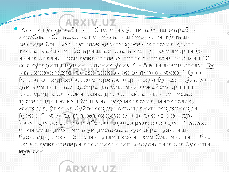  Клиник ўлим ҳаётнинг биологик ўлимга ўтиш жараёни хисобланиб, нафас ва қон айланиш фаолияти тўхташи вақтида бош мия пўстлок қавати хужайраларида қайта тикланмайдиган ўзгаришлар юзага келгунгача даврни ўз ичига олади. Нерв хужайралари тотал гипоксияни 3 мин 10 сек кўтариши мумин. Клиник ўлим 4 – 5 мин давом этади. Бу вақт ичида жарохатланганни тирилтириш мумкин. Шуни белгилаш керакки, гипотермия шароитида бу вақт чўзилиши ҳам мумкин, паст ҳароратда бош мия хужайраларининг кислородга эхтиёжи камаяди. Қон айланиши ва нафас тўхтагандан кейин бош мия тўқималарида, миокардда, жигарда, ўпка ва буйракларда оксидланиш жараёнлари бузилиб, моддалар алмашинуви кислотали қолдиқлари йиғилади ва огир метаболик ацидоз ривожланади. Клиник улим бошидаёк, маълум даражада хужайра тузилиши бузилади, лекин 5 – 6 минутдан кейин ҳам бош миянинг бир қанча хужайралари хали тикланиш хусусиятига эга бўлиши мумкин 