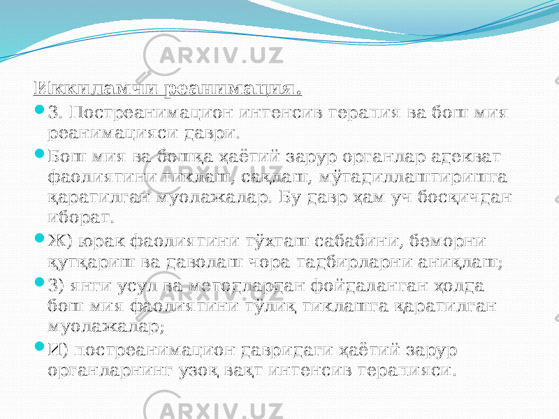 Иккиламчи реанимация.  3. Постреанимацион интенсив терапия ва бош мия реанимацияси даври.  Бош мия ва бошқа ҳаётий зарур органлар адекват фаолиятини тиклаш, сақлаш, мўтадиллаштиришга қаратилган муолажалар. Бу давр ҳам уч босқичдан иборат.  Ж) юрак фаолиятини тўхташ сабабини, беморни қутқариш ва даволаш чора тадбирларни аниқлаш;  З) янги усул ва методлардан фойдаланган ҳолда бош мия фаолиятини тўлиқ тиклашга қаратилган муолажалар;  И) постреанимацион давридаги ҳаётий зарур органларнинг узоқ вақт интенсив терапияси. 