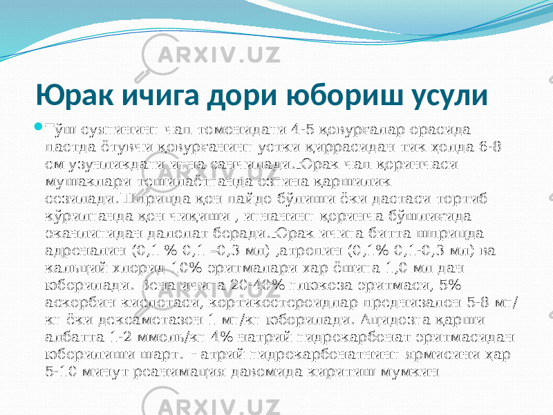  Юрак ичига дори юбориш усули  Тўш суягининг чап томонидаги 4-5 қовурғалар орасида пастда ётувчи қовурғанинг устки қиррасидан тик ҳолда 6-8 см узунликдаги игна санчилади.Юрак чап қоринчаси мушаклари тешилаётганда озгина қаршилик сезилади.Шприцда қон пайдо бўлиши ёки дастаси тортиб кўрилганда қон чиқиши , игнанинг қоринча бўшлиғида эканлигидан далолат беради.Юрак ичига битта шприцда адреналин (0,1 % 0,1 –0,3 мл) ,атропин (0,1% 0,1-0,3 мл) ва кальций хлорид 10% эритмалари хар ёшига 1,0 мл дан юборилади. Вена ичига 20-40% глюкоза эритмаси, 5% аскорбин кислотаси, кортикостероидлар преднизалон 5-8 мг/ кг ёки дексаметазон 1 мг/кг юборилади. Ацидозга қарши албатта 1-2 ммоль/кг 4% натрий гидрокарбонат эритмасидан юборилиши шарт. Натрий гидрокарбонатнинг ярмисини ҳар 5-10 минут реанимация давомида киритиш мумкин 