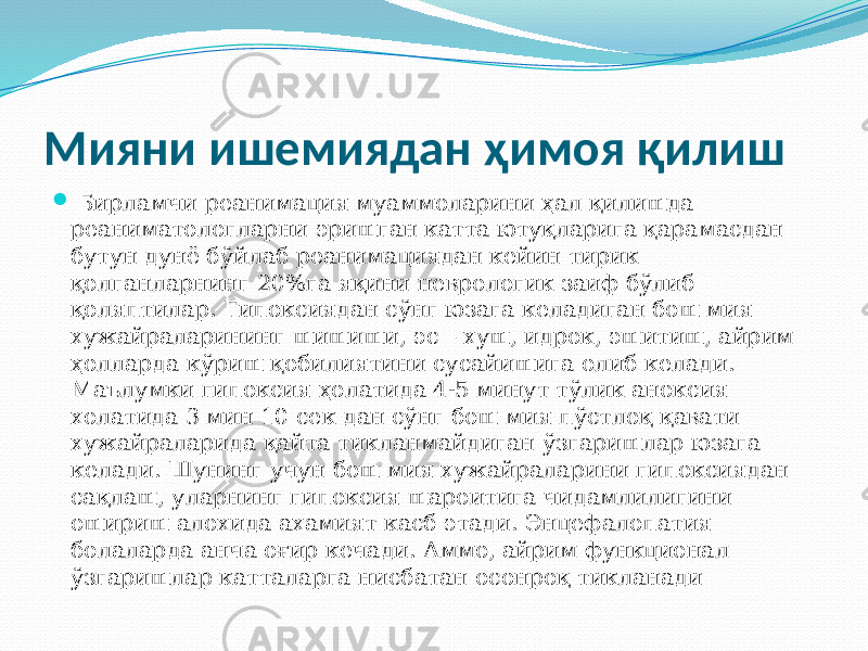 Мияни ишемиядан ҳимоя қилиш  Бирламчи реанимация муаммоларини ҳал қилишда реаниматологларни эришган катта ютуқларига қарамасдан бутун дунё бўйлаб реанимациядан кейин тирик қолганларнинг 20%га яқини неврологик заиф бўлиб қоляптилар. Гипоксиядан сўнг юзага келадиган бош мия хужайраларининг шишиши, эс – хуш, идрок, эшитиш, айрим ҳолларда кўриш қобилиятини сусайишига олиб келади. Маълумки гипоксия ҳолатида 4-5 минут тўлик аноксия холатида 3 мин 10 сек дан сўнг бош мия пўстлоқ қавати хужайраларида қайта тикланмайдиган ўзгаришлар юзага келади. Шунинг учун бош мия хужайраларини гипоксиядан сақлаш, уларнинг гипоксия шароитига чидамлилигини ошириш алохида ахамият касб этади. Энцефалопатия болаларда анча оғир кечади. Аммо, айрим функционал ўзгаришлар катталарга нисбатан осонроқ тикланади 