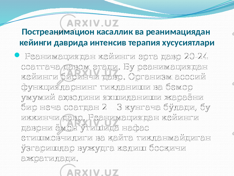 Постреанимацион касаллик ва реанимациядан кейинги даврида интенсив терапия хусусиятлари  Реанимациядан кейинги эрта давр 20-24 соатгача давом этади. Бу реанимациядан кейинги биринчи давр. Организм асосий функцияларнинг тикланиши ва бемор умумий аҳволини яхшиланиши жараёни бир неча соатдан 2 – 3 кунгача бўлади, бу иккинчи давр. Реанимациядан кейинги даврни ёмон ўтишида нафас етишмовчилиги ва қайта тикланмайдиган ўзгаришлар вужудга келиш босқичи ажратилади. 