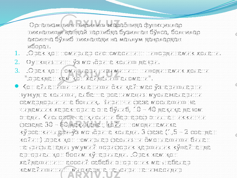 1. Юрак қон томирлар системасининг гипердинамик ҳолати. 2. Функциянинг ўз меъёрига келиш даври. 3. Юрак қон томирлари тизимининг гиподинамик ҳолати &#34;юракдан кам қон хайдалиш аломати&#34;.  Қон айланиши тикланиши ёки қайтмас ўзгаришларни вужудга келиши, албатта реанимация муолажаларини самардорлигига боғлиқ. Биринчи фаза мослашиш ва чидамлик характерига эга бўлиб, 10 – 40 дақиқа давом этади. Кислород танқислиги бартараф этилган иккинчи фазада 30 – 60 дақиқадан кейин гемодинамика кўрсаткичлари ўз меъёрига келади. 3 фаза (1,5 – 2 соатдан кейин) юрак қон томирлар фаолияти ёмонлашиши билан таърифланади: умумий периферик қаршилик кўпайганда артериал қон босим кўтарилади. Юрак кам қон хайдашининг асосий сабаби энергетик маънабалар камайишининг миокардга таъсири натижасидир Организмнинг тирилиш жараёнида функциялар тикланиши қандай тартибда бузилган бўлса, белгилар аксинча бўлиб тикланади ва маълум даврлардан иборат. 