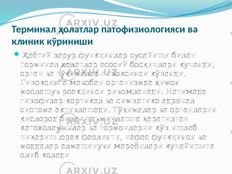 Терминал ҳолатлар патофизиологияси ва клиник кўриниши  Ҳаётий зарур функциялар сусайиши билан терминал ҳолатлар асосий босқичлари кучаяди, орган ва тўқималар гипоксияси кўпаяди. Гипоксияга жавобан организмда ҳимоя мослашув реакцияси ривожланади. Натижада гипофизар-кортикал ва симпатико-адренал система активлашади. Тўқималар ва органларни кислород билан таъминлашга қаратилган катехоламинлар ва гормонларни кўп ишлаб чиқариш юрак фаолияти, нафас функцияси ва моддалар алмашинуви жараёнлари кучайишига олиб келади 