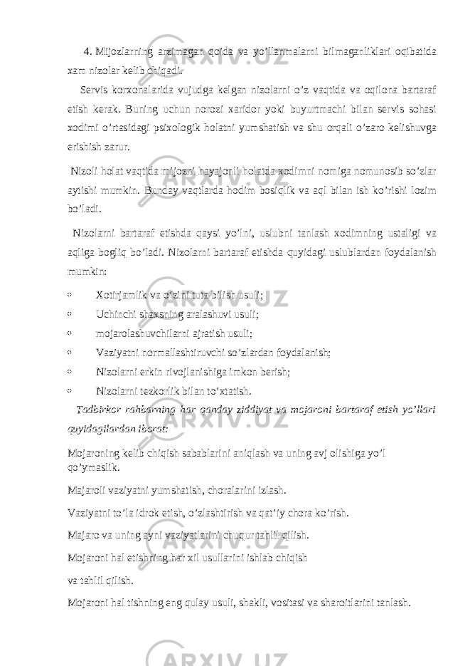 4. Mijozlarning arzimagan qoida va yo’llanmalarni bilmaganliklari oqibatida xam nizolar kelib chiqadi. Servis korxonalarida vujudga kelgan nizolarni o’z vaqtida va oqilona bartaraf etish kerak. Buning uchun norozi xaridor yoki buyurtmachi bilan servis sohasi xodimi o’rtasidagi psixologik holatni yumshatish va shu orqali o’zaro kelishuvga erishish zarur. Nizoli holat vaqtida mijozni hayajonli holatda xodimni nomiga nomunosib so’zlar aytishi mumkin. Bunday vaqtlarda hodim bosiqlik va aql bilan ish ko’rishi lozim bo’ladi. Nizolarni bartaraf etishda qaysi yo’lni, uslubni tanlash xodimning ustaligi va aqliga bogliq bo’ladi. Nizolarni bartaraf etishda quyidagi uslublardan foydalanish mumkin:  Xotirjamlik va o’zini tuta bilish usuli;  Uchinchi shaxsning aralashuvi usuli;  mojarolashuvchilarni ajratish usuli;  Vaziyatni normallashtiruvchi so’zlardan foydalanish;  Nizolarni erkin rivojlanishiga imkon berish;  Nizolarni tezkorlik bilan to’xtatish. Tadbirkor rahbarning har qanday ziddiyat va mojaroni bartaraf etish yo’llari quyidagilardan iborat: Mojaroning kelib chiqish sabablarini aniqlash va uning avj olishiga yo’l qo’ymaslik. Majaroli vaziyatni yumshatish, choralarini izlash. Vaziyatni to’la idrok etish, o’zlashtirish va qat’iy chora ko’rish. Majaro va uning ayni vaziyatlarini chuqur tahlil qilish. Mojaroni hal etishning har xil usullarini ishlab chiqish va tahlil qilish. Mojaroni hal tishning eng qulay usuli, shakli, vositasi va sharoitlarini tanlash. 