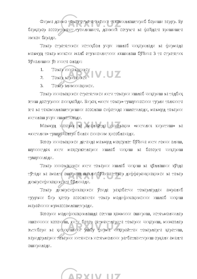 Фирма доимо товар стратегиясини такомиллаштириб бориши зарур. Бу барқарор ассортимент тузилишига, доимий сотувга ва фойдага эришишга имкон беради. Товар стратегияси истиқбол учун ишлаб чиқарилади ва фирмада мавжуд товар миксни жалб етувчанлигини яхшилаш бўйича 3 та стратегик йўналишни ўз ичига олади: 1. Товар инновацияси 2. Товар вариацияси 3. Товар элиминацияси. Товар инновацияси стратегияси янги товарни ишлаб чиқариш ва тадбиқ этиш дастурини аниқлайди. Бироқ «янги товар» тушунчасини турли талкинга эга ва такомиллаштиришни асослаш сифатида ишлатилади, мавжуд товарни янгилаш учун ишлатилади. Мавжуд назария ва амалиётда инновация «янгилик киритиш» ва «янгилик» тушунчалари билан синоним ҳисобланади. Бозор инновацияси деганда мавжуд маҳсулот бўйича янги ғояни олиш, шунингдек янги маҳсулотларни ишлаб чиқиш ва бозорга чиқариш тушунилади. Товар инновацияси янги товарни ишлаб чиқиш ва қўллашни кўзда тўтади ва амалга ошириш шакли бўйича товар дифференциацияси ва товар диверсификациясига бўлинади. Товар диверсификацияси ўзида рақобатчи товарлардан ажралиб турувчи бир қатор асосланган товар модификациясини ишлаб чиқиш жараёнини мужассамлаштиради. Бозорни модификациялашда сотиш ҳажмини ошириш, истеъмолчилар ишончини козониш, янги бозор сегментларига товарни чиқариш, мижозлар эътибори ва қизиқишини ушбу фирма чиқараётган товарларга қаратиш, харидорларни товарни интенсив истеъмолини рағбатлантириш орқали амалга оширилади. 