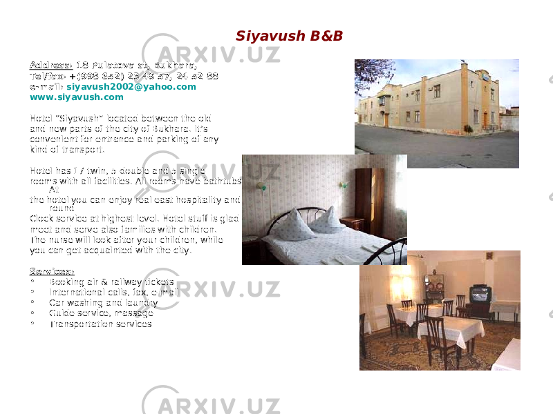 Siyavush B&B Address: 18 Pulatova st, Bukhara, Tel/fax: +(998 652) 23 49 57, 24 52 88 e-mail: siyavush2002@yahoo.com www.siyavush.com Hotel “Siyavush” located between the old and new parts of the city of Bukhara. It’s convenient for entrance and parking of any kind of transport. Hotel has 17 twin, 5 double and 5 single rooms with all facilities. All rooms have bathtubs. At the hotel you can enjoy real east hospitality and round Clock service at highest level. Hotel stuff is glad to meet and serve also families with children. The nurse will look after your children, while you can get acquainted with the city. Services: • Booking air & railway tickets • International calls, fax, e-mail • Car washing and laundry • Guide service, massage • Transportation services 
