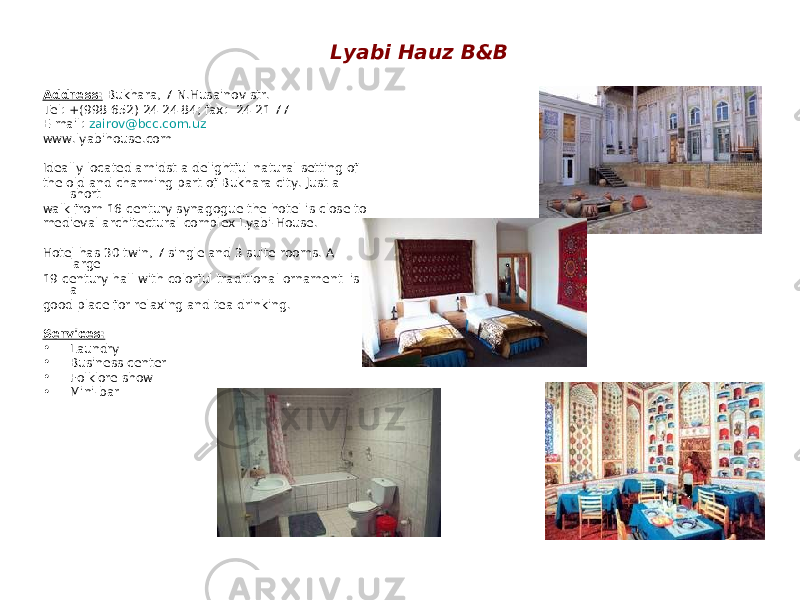 Lyabi Hauz B&B Address: Bukhara, 7 N.Husainov str. Tel: +(998 652) 24 24 84; fax: 24 21 77 E-mail: zairov@bcc.com.uz www.lyabihouse.com Ideally located amidst a delightful natural setting of the old and charming part of Bukhara city. Just a short walk from 16 century synagogue the hotel is close to medieval architectural complex Lyabi-House. Hotel has 30 twin, 7 single and 3 suite rooms. A large 19 century hall with colorful traditional ornament is a good place for relaxing and tea drinking. Services: • Laundry • Business center • Folklore show • Mini-bar 