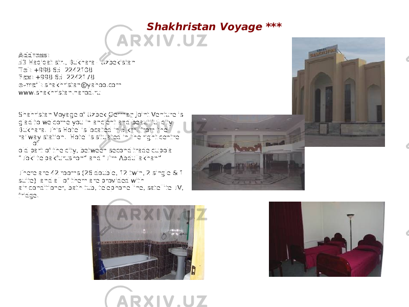 Shakhristan Voyage *** Address: 53 Haqiqat str., Bukhara - Uzbekistan Tel: +998-65 2242108 Fax: +998-65 2242178 e-mail: shakhristan@yahoo.com www.shakhristan.narod.ru Shahristan Voyage of Uzbek-German Joint Venture is glad to welcome you in ancient and beautiful city Bukhara. This Hotel is located in 5 km. from the railway station. Hotel is situated in the right centre of old part of the city, between second trade cupola “ Toki telpakfurushon” and “Tim Abdullakhan” There are 42 rooms (26 double, 12 twin, 2 single & 1 suite) and all of them are provided with air-conditioner, bath-tub, telephone line, satellite TV, fridge. 