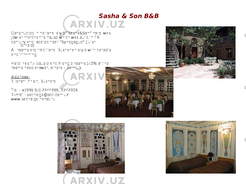 Sasha & Son B&B Constructed in national style “Sasha&Son” hotel was Jewish merchant’s house which was build in 16 century and located near “Synagogue” (juish temple). All rooms are traditional Bukharian style with carpets and trimming. Hotel has 15 double and 2 single rooms (50% of the rooms have shower, others – bathtub. Address: 3 Ishoni Pir str, Bukhara Tel : +(998 65) 2244966; 2242906 E-mail: sacholga@bcc.com.uz www.sacholga.narod.ru 