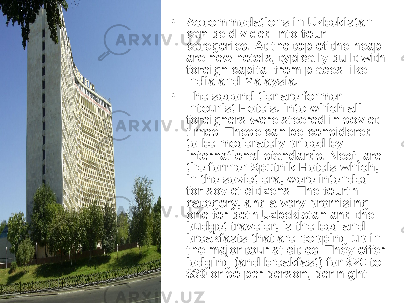 • Accommodations in Uzbekistan can be divided into four categories. At the top of the heap are new hotels, typically built with foreign capital from places like India and Malaysia. • The second tier are former Intourist Hotels, into which all foreigners were steered in soviet times. These can be considered to be moderately priced by international standards. Next, are the former Sputnik Hotels which, in the soviet era, were intended for soviet citizens. The fourth category, and a very promising one for both Uzbekistan and the budget traveler, is the bed and breakfasts that are popping up in the major tourist cities. They offer lodging (and breakfast) for $20 to $30 or so per person, per night.  
