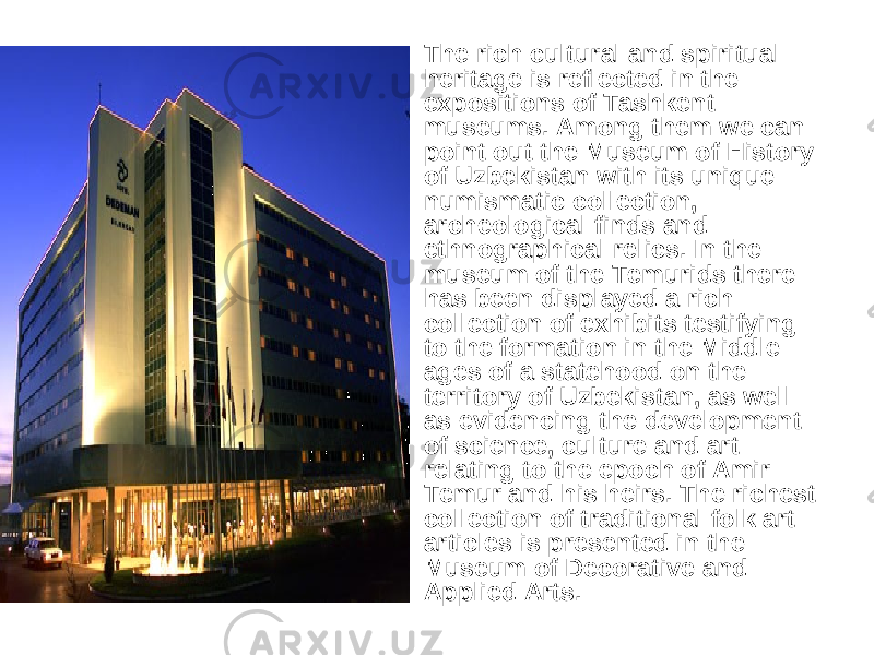 • The rich cultural and spiritual heritage is reflected in the expositions of Tashkent museums. Among them we can point out the Museum of History of Uzbekistan with its unique numismatic collection, archeological finds and ethnographical relics. In the museum of the Temurids there has been displayed a rich collection of exhibits testifying to the formation in the Middle ages of a statehood on the territory of Uzbekistan, as well as evidencing the development of science, culture and art relating to the epoch of Amir Temur and his heirs. The richest collection of traditional folk art articles is presented in the Museum of Decorative and Applied Arts. 