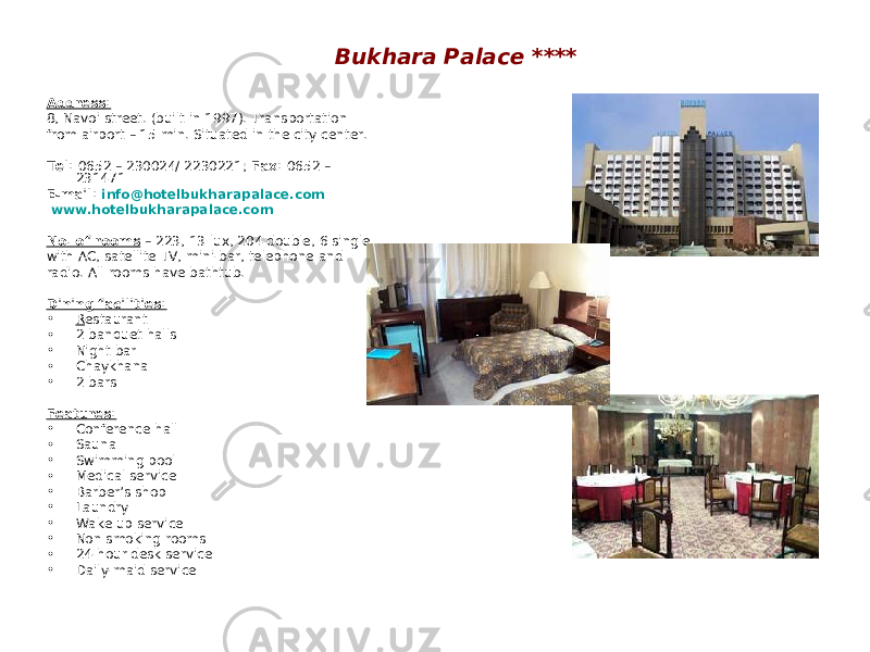 Bukhara Palace **** Address: 8, Navoi street. (built in 1997). Transportation from airport – 15 min. Situated in the city center. Tel: 0652 – 230024/ 2230221; Fax: 0652 – 231471 E-mail: info@hotelbukharapalace.com www.hotelbukharapalace.com No. of rooms – 223, 13 lux, 204 double, 6 single with AC, satellite TV, mini-bar, telephone and radio. All rooms have bathtub. Dining facilities: • R estaurant • 2 banquet halls • Night bar • Chaykhana • 2 bars Features: • Conference hall • Sauna • Swimming pool • Medical service • Barber’s shop • Laundry • Wake up service • Non smoking rooms • 24-hour desk service • Daily-maid service 
