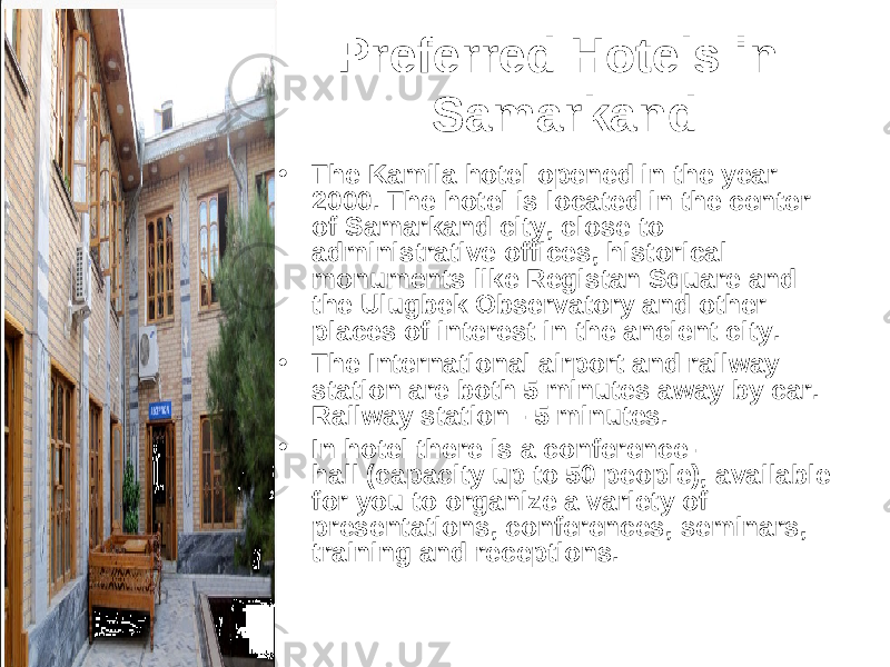 Preferred Hotels in Samarkand • The Kamila hotel opened in the year 2000. The hotel is located in the center of Samarkand city, close to administrative offices, historical monuments like Registan Square and the Ulugbek Observatory and other places of interest in the ancient city. • The International airport and railway station are both 5 minutes away by car.  Railway station - 5 minutes. • In hotel there is a conference- hall (capacity up to 50 people), available for you to organize a variety of presentations, conferences, seminars, training and receptions. 