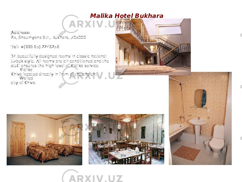 Malika Hotel Bukhara Address: 25, Shaumyana Str., Bukhara, 705000 Tel: +(998 65) 2246256 34 beautifully designed rooms in classic national Uzbek style. All rooms are air conditioned and the stuff ensures the high level of Malika service. Malika – Khiva located directly in from of the ancient Walled city of Khiva. 