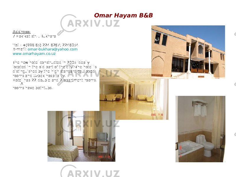 Omar Hayam B&B Address: 7 Hakikat str. , Bukhara Tel : +(998 65) 224 6267; 2246054 E-mail : omar-bukhara@yahoo.com www.omarhayam.co.uz The new hotel constructed in 2005 ideally located in the old part of the city. The hotel is distinguished by the high standard equipped rooms and Uzbek hospitality. Hotel has 22 double and 2 apartment rooms. All rooms have bathtubs. 