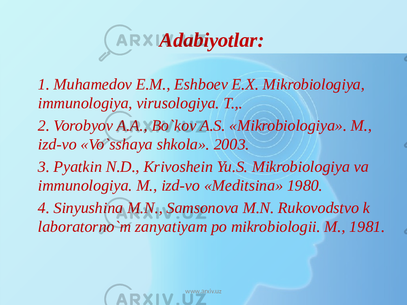 Adabiyotlar: 1. Muhamedov E.M., Eshboev E.X. Mikrobiologiya, immunologiya, virusologiya. T.,. 2. Vorobyov A.A., Bo`kov A.S. «Mikrobiologiya». M., izd-vo «Vo`sshaya shkola». 2003. 3. Pyatkin N.D., Krivoshein Yu.S. Mikrobiologiya va immunologiya. M., izd-vo «Meditsina» 1980. 4. Sinyushina M.N., Samsonova M.N. Rukovodstvo k laboratorno`m zanyatiyam po mikrobiologii. M., 1981. www.arxiv.uz 