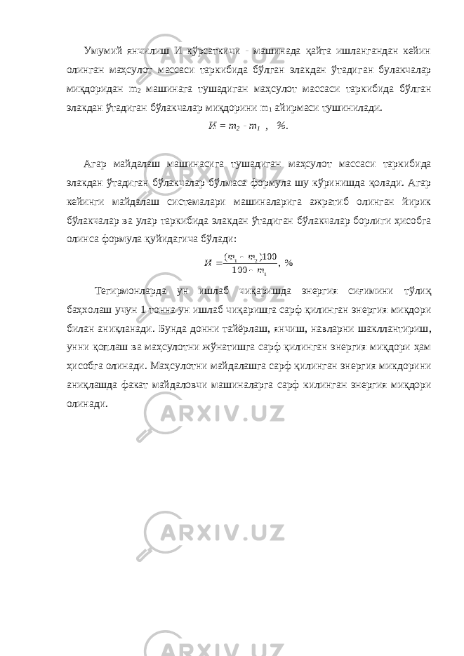 Умумий янчилиш И кўрсаткичи - машинада қайта ишлангандан кейин олинган маҳсулот массаси таркибида бўлган элакдан ўтади ган булакчалар миқдоридан m 2 машинага тушадиган маҳсулот масса си таркибида бўлган элакдан ўтадиган бўлакчалар миқдорини m 1 айирмаси тушинилади. И = m 2 - m 1 , %. Агар майдалаш машинасига тушадиган маҳсулот массаси тарки бида элакдан ўтадиган бўлакчалар бўлмаса формула шу кўринишда қолади. Агар кейинги майдалаш системалари машиналарига ажратиб олинган йирик бўлакчалар ва улар таркибида элакдан ўтадиган бў лакчалар борлиги ҳисобга олинса формула қуйидагича бўлади: %, 100 100) ( 1 2 1 m m m И    Тегирмонларда ун ишлаб чи қ аришда энергия сиғимини т ў ли қ баҳхолаш учун 1 тонна ун ишлаб чи қ аришга сарф қ илинган энергия ми қ дори билан ани қ ланади . Бунда донни тайёрлаш , янчиш , навларни шакллантириш , унни қ оплаш ва маҳсулотни ж ў натишга сарф қ илинган энергия ми қ дори ҳ ам ҳ исобга олинади . Маҳсулотни майдалашга сарф қ илинган энергия микдорини ани қ лашда факат майдаловчи машина ларга сарф килинган энергия ми қ дори олинади . 