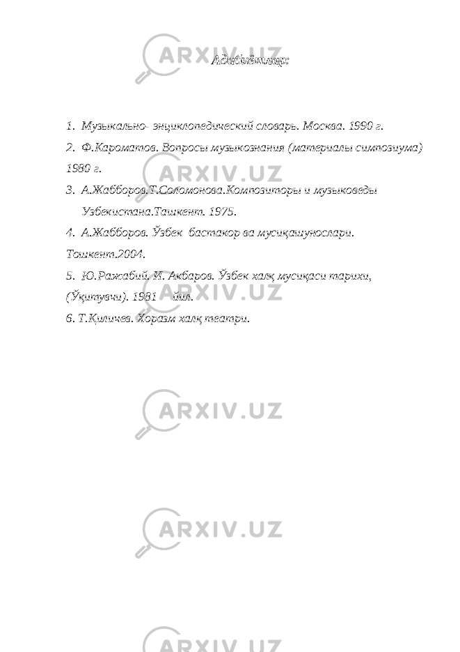 Адабиётлар: 1. Музыкально- энциклопедический словарь. Москва. 1990 г. 2. Ф.Кароматов. Вопросы музыкознания (материалы симпозиума) 1980 г. 3. А.Жабборов.Т.Соломонова.Композиторы и музыковеды Узбекистана.Ташкент. 1975. 4. А.Жабборов. Ўзбек бастакор ва мусиқашунослари. Тошкент.2004. 5. Ю.Ражабий. И. Акбаров. Ўзбек халқ мусиқаси тарихи, (Ўқитувчи). 1981 йил. 6. Т.Қиличев. Хоразм халқ театри. 