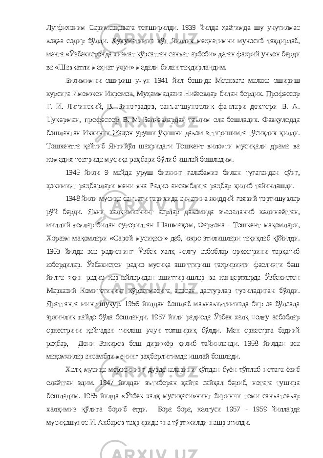 Лутфихоним Саримсоқовага топширилди. 1939 йилда ҳаётимда шу унутилмас воқеа содир бўлди. Ҳукуматимиз кўп йиллик меҳнатимни муносиб тақдирлаб, менга «Ўзбекистон да хизмат кўрсатган санъат арбоби» деган фахрий унвон бер ди ва «Шавкатли меҳнат учун» медали билан тақдирландим. Билимимни ошириш учун 1941 йил бошида Москвага малака ошириш курсига Имомжон Икромов, Муҳаммадазиз Ниёзовлар билан бордик. Профессор Г. И. Литинский, В. Виноградов, санъ атшунослик фанлари доктори В. А. Цукерман, профессор В. М. Беляевлардан таълим ола бошладик. Фавқулодда бошлан ган Иккинчи Жаҳон уруши ўқишни давом эттиришимга тўсиқлик қилди. Тошкентга қайтиб Янгийўл шаҳридаги Тошкент вилояти мусиқали драма ва комедия театрида мусиқа раҳбари бўлиб ишлай бошладим. 1945 йили 9 майда уруш бизнинг ғалабамиз билан тугагандан сўнг, ҳокимият раҳбарлари мени яна Радио ансамблига раҳбар қилиб тайинлашди. 1948 йили мусиқа санъати тарихида анчагина жиддий ғоявий тортишувлар рўй берди. Яъни халқимизнинг асрлар давомида эъзоз ланиб келинаётган, миллий ғоялар билан суғорилган Шашмақом , Фарғона - Тошкент мақомлари, Хоразм мақомлари «Сарой мусиқаси» деб, ижро этилишлари тақиқлаб қўйилди. 1953 йил да эса радионинг Ўзбек халқ чолғу асбоблар оркестрини тарқатиб юбордилар. Ўзбекистон радио мусиқа эшиттириш таҳририяти фаолияти беш йилга яқин радио карнайларидан эшиттириш лар ва концертларда Ўзбекистон Марказий Комитетининг кўрсат масига асосан дастурлар тузиладиган бўлди. Яратганга минг шукур. 1956 йилдан бошлаб маънавиятимизда бир оз бўлсада э ркинлик пайдо бўла бошланди. 1957 йили радиода Ўзбек халқ чолғу асбоблар оркестрини қайтадан тиклаш учун топшириқ бўлди. Мен оркестрга бадиий раҳбар, Дони Зокиров бош дирижёр қилиб тайинланди. 1958 йилдан эса мақомчилар ансамбли менинг раҳ барлигимда ишлай бошлади. Халқ мусиқа меросининг дурдоналарини кўпдан буён тўплаб нотага ёзиб олаётган эдим. 1947 йилдан эътиборан қайта сайқал бериб, нотага тушира бошладим. 1955 йилда «Ўзбек халқ мусиқ аси»нинг биринчи томи санъатсевар халқимиз қўлига бориб етди. Бора бора, келгуси 1957 - 1959 йилларда мусиқашунос И. Ак баров таҳририда яна тўрт жилди нашр этилди. 