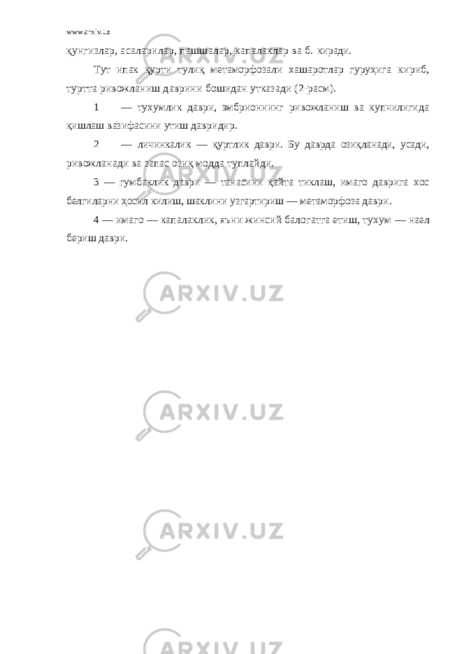 www.arxiv.uz қунгизлар, асаларилар, пашшалар, капалаклар ва б. киради. Тут ипак қурти тулиқ метаморфозали хашаротлар гуруҳига кириб, туртта ривожланиш даврини бошидан утказади (2-расм). 1 — тухумлик даври, эмбрионнинг ривожланиш ва купчилигида қишлаш вазифасини утиш давридир. 2 — личинкалик — қуртлик даври. Бу даврда озиқланади, усади, ривожланади ва запас озиқ модда туплайди. 3 — гумбаклик даври — танасини қайта тиклаш, имаго даврига хос белгиларни ҳосил килиш, шаклини узгартириш — метаморфоза даври. 4 — имаго — капалаклик, яъни жинсий балогатга етиш, тухум — наел бериш даври. 