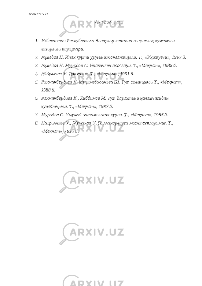 www.arxiv.uz Адабиётлар : 1. Узбекистон Республикаси Вазирлар кенгаши ва қишлоқ хужалиги вазирлиги қарорлари. 2. Аҳмедов Н. Ипак қурти уруғинижонлантириш. Т., «Уқитувчи», 1992 й. 3. Аҳмедов Н. Муродов С. Ипакчилик асослари. Т., «Меҳнат», 1986 й. 4. Абдуллаев У. Тутчилик. Т., «Меҳнат», 1991 й. 5. Рахманбердиев К. Муҳамеджанова Ш. Тут селекцияси Т., «Меҳнат», 1988 й. 6. Рахманбердиев К., Хиббимов М. Тут дарахтини қаламчасидан купайтириш. Т., «Меҳнат», 1997 й. 7. Муродов С. Умумий энтомология курси. Т., «Меҳнат», 1986 й. 8. Насриллаев У., Жуманов У. Пиллакорларга маслаҳатларимиз. Т., «Меҳнат», 1992 й. 