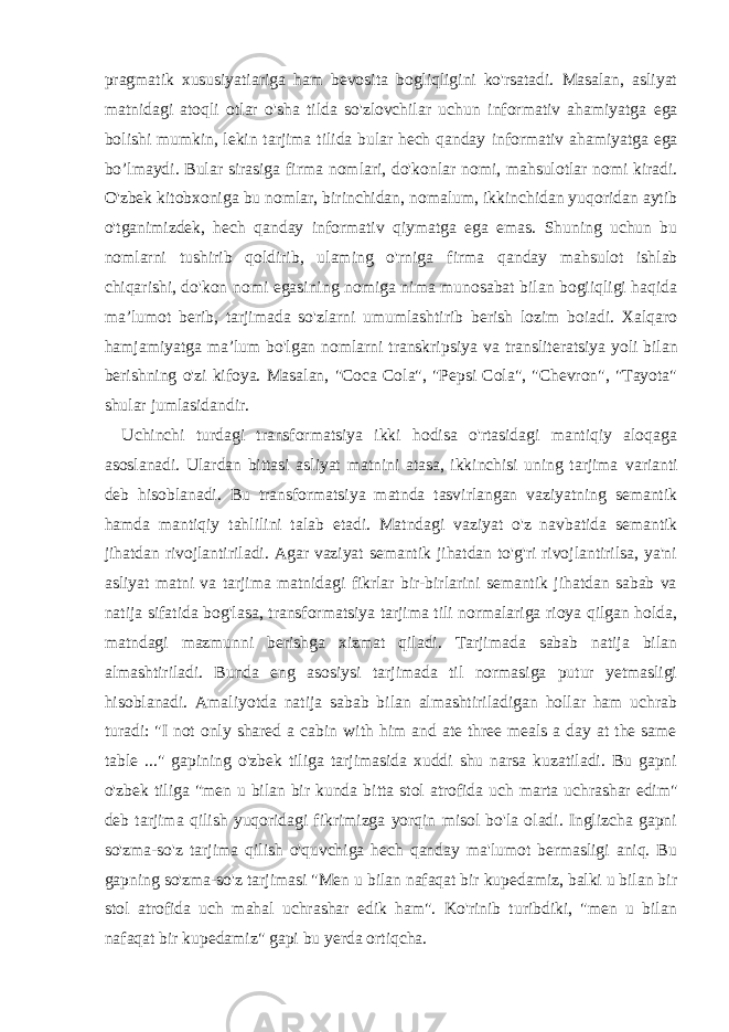 pragmatik xususiyatiariga ham bevosita bogliqligini ko&#39;rsatadi. Masalan, asliyat matnidagi atoqli otlar o&#39;sha tilda so&#39;zlovchilar uchun informativ ahamiyatga ega bolishi mumkin, lekin tarjima tilida bular hech qanday informativ ahamiyatga ega bo’lmaydi. Bular sirasiga firma nomlari, do&#39;konlar nomi, mahsulotlar nomi kiradi. O&#39;zbek kitobxoniga bu nomlar, birinchidan, nomalum, ikkinchidan yuqoridan aytib o&#39;tganimizdek, hech qanday informativ qiymatga ega emas. Shuning uchun bu nomlarni tushirib qoldirib, ulaming o&#39;rniga firma qanday mahsulot ishlab chiqarishi, do&#39;kon nomi egasining nomiga nima munosabat bilan bogiiqligi haqida ma’lumot berib, tarjimada so&#39;zlarni umumlashtirib berish lozim boiadi. Xalqaro hamjamiyatga ma’lum bo&#39;lgan nomlarni transkripsiya va transliteratsiya yoli bilan berishning o&#39;zi kifoya. Masalan, &#34;Coca Cola&#34;, &#34;Pepsi Cola&#34;, &#34;Chevron&#34;, &#34;Tayota&#34; shular jumlasidandir. Uchinchi turdagi transformatsiya ikki hodisa o&#39;rtasidagi mantiqiy aloqaga asoslanadi. Ulardan bittasi asliyat matnini atasa, ikkinchisi uning tarjima varianti deb hisoblanadi. Bu transformatsiya matnda tasvirlangan vaziyatning semantik hamda mantiqiy tahlilini talab etadi. Matndagi vaziyat o&#39;z navbatida semantik jihatdan rivojlantiriladi. Agar vaziyat semantik jihatdan to&#39;g&#39;ri rivojlantirilsa, ya&#39;ni asliyat matni va tarjima matnidagi fikrlar bir-birlarini semantik jihatdan sabab va natija sifatida bog&#39;lasa, transformatsiya tarjima tili normalariga rioya qilgan holda, matndagi mazmunni berishga xizmat qiladi. Tarjimada sabab natija bilan almashtiriladi. Bunda eng asosiysi tarjimada til normasiga putur yetmasligi hisoblanadi. Amaliyotda natija sabab bilan almashtiriladigan hollar ham uchrab turadi: &#34;I not only shared a cabin with him and ate three meals a day at the same table ...&#34; gapining o&#39;zbek tiliga tarjimasida xuddi shu narsa kuzatiladi. Bu gapni o&#39;zbek tiliga &#34;men u bilan bir kunda bitta stol atrofida uch marta uchrashar edim&#34; deb tarjima qilish yuqoridagi fikrimizga yorqin misol bo&#39;la oladi. Inglizcha gapni so&#39;zma-so&#39;z tarjima qilish o&#39;quvchiga hech qanday ma&#39;lumot bermasligi aniq. Bu gapning so&#39;zma-so&#39;z tarjimasi &#34;Men u bilan nafaqat bir kupedamiz, balki u bilan bir stol atrofida uch mahal uchrashar edik ham&#34;. Ko&#39;rinib turibdiki, &#34;men u bilan nafaqat bir kupedamiz&#34; gapi bu yerda ortiqcha. 