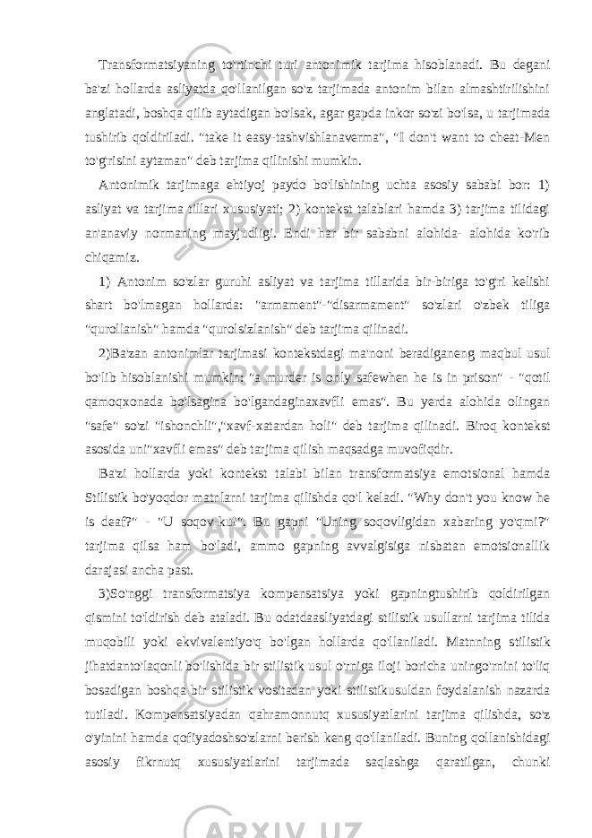 Transformatsiyaning to&#39;rtinchi turi antonimik tarjima hisoblanadi. Bu degani ba&#39;zi hollarda asliyatda qo&#39;llanilgan so&#39;z tarjimada antonim bilan almashtirilishini anglatadi, boshqa qilib aytadigan bo&#39;lsak, agar gapda inkor so&#39;zi bo&#39;l sa, u tarjimada tushirib qoldiriladi. &#34;take it easy-tashvishlanaverma&#34;, &#34;I don&#39;t want to cheat-Men to&#39;g&#39;risini aytaman&#34; deb tarjima qilinishi mumkin. Antonimik tarjimaga ehtiyoj paydo bo&#39;lishining uchta asosiy sababi bor: 1) asliyat va tarjima tillari xususiyati; 2) kontekst talablari hamda 3) tarjima tilidagi an&#39;anaviy normaning mayjudligi. Endi har bir sababni alohida- alohida ko&#39;rib chiqamiz. 1) Antonim so&#39;zlar guruhi asliyat va tarjima tillarida bir-biriga to&#39;g&#39;ri kelishi shart bo&#39;lmagan hollarda: &#34;armament&#34;-&#34;disarmament&#34; so&#39;zlari o&#39;zbek tiliga &#34;qurollanish&#34; hamda &#34;qurolsizlanish&#34; deb tarjima qilinadi. 2) Ba&#39;zan antonimlar tarjimasi kontekstdagi ma&#39;noni beradigan eng maqbul usul bo&#39;lib hisoblanishi mumkin: &#34;a murder is only safewhen he is in prison&#34; - &#34;qotil qamoqxonada bo&#39;lsagina bo&#39;lgandaginaxavfli emas&#34;. Bu yerda alohida olingan &#34;safe&#34; so&#39;zi &#34;ishonchli&#34;,&#34;xavf-xatardan holi&#34; deb tarjima qilinadi. Biroq kontekst asosida uni&#34;xavfli emas&#34; deb tarjima qilish maqsadga muvofiqdir. Ba&#39;zi hollarda yoki kontekst talabi bilan transformatsiya emotsional hamda Stilistik bo&#39;yoqdor matnlarni tarjima qilishda qo&#39;l keladi. &#34;Why don&#39;t you know he is deaf?&#34; - &#34;U soqov-ku!&#34;. Bu gapni &#34;Uning soqovligidan xabaring yo&#39;qmi?&#34; tarjima qilsa ham bo&#39;ladi, ammo gapning avvalgisiga nisbatan emotsionallik darajasi ancha past. 3) So&#39;nggi transformatsiya kompensatsiya yoki gapningtushirib qoldirilgan qismini to&#39;ldirish deb ataladi. Bu odatdaasliyatdagi s tilistik usullarni tarjima tilida muqobili yoki ekvivalentiyo&#39;q bo&#39;lgan hollarda qo&#39;llaniladi. Matnning s tilistik jihatdanto&#39;laqonli bo&#39;lishida bir s tilistik usul o&#39;rniga iloji boricha uningo&#39;rnini to&#39;liq bosadigan boshqa bir s tilistik vositadan yoki s tilistik usuldan foydalanish nazarda tutiladi. Kompensatsiyadan qahramonnutq xususiyatlarini tarjima qilishda , so&#39;z o&#39;yinini hamda qofiyadoshso&#39;zlarni berish keng qo&#39;llaniladi. Buning qollanishidagi asosiy fikrnutq xususiyatlarini tarjimada saqlashga qaratilgan, chunki 