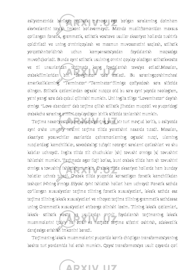 asliyatmatnida berilgan s tilistik ma&#39;noga ega bo&#39;lgan so&#39;zlarning doimham ekvivalentini topish imkoni bo&#39;lavermaydi. Matnda mualliftomonidan maxsus qo&#39;llangan fonetik, grammatik, s tilistik vositava usullar aksariyat hollarda tushirib qoldiriladi va uning o&#39;rniniqoplash va mazmun muvozanatini saqlash, s tilistik yo&#39;qotishnito&#39;ldirish uchun kompensatsiyadan foydalanish maqsadga muvofiqbo&#39;ladi. Bunda ayni s tilistik usulning o&#39;rnini qoplay oladigan s tilistik vosita va til unsurlaridan tarjimada keng foydalanish tavsiya etiladi.Masalan, o&#39;zbekfilmlaridan biri &#34;Sevginator&#34; deb ataladi. Bu so&#39;zningqo&#39;shimchasi amerikaliklarning &#34;Terminator&#34; - &#34;Terminator&#34; filmiga qofiyadosh so&#39;z sifatida olingan. Stilistik qatlamlardan og&#39;zaki nutqqa oid bu so&#39;z ayni paytda neologizm, ya&#39;ni yangi so&#39;z deb qabul qilinishi mumkin. Uni ingliz tiliga &#34;Loveminator&#34; deyish o&#39;miga &#34;Love-abandant&#34; deb tarjima qilish stilistik jihatdan muqobil va yuqoridagi o&#39;zbekcha so&#39;zning o&#39;rnini qoplaydigan birlik sifatida tanlanishi mumkin. Tarjima nazariyasida kompensatsiyaning yana bir turi mavjud bo&#39;lib, u asliyatda ayni o&#39;sha umumiy ta&#39;sirni tarjima tilida yaratishni nazarda tutadi. Masalan, aksariyat yozuvchilar asarlarida qahramonlarning og&#39;zaki nutqi, ularning nutqlaridagi kamchiliklar, savodsizligi tufayli noto&#39;g&#39;ri so&#39;zlarni qoilashlari va shu kabilar uchraydi. Ingliz tilida tili chuchuklar [sh] tovushi o&#39;rniga [s] tovushini ishlatishi mumkin. Tarjimada agar iloji bo&#39;lsa, buni o&#39;zbek tilida ham sh tovushini o&#39;rniga s tovushini ishlatish mumkin. O&#39;zbek tilida aksariyat hollarda ham bunday holatlar uchrab turadi. O&#39;zbek tilida yuqorida ko&#39;rsatilgan fonetik kamchilikdan tashqari Irl ning o&#39;rniga III yoki /y/ni ishlatish hollari ham uchraydi Fonetik sathda qo’llangan xususiyatlar tarjima tilining fonetik xususiyatlari, leksik sathda esa tarjima tilining leksik xususiyatlari va nihoyat tarjima tilining grammatik sathda esa uning Grammatik xususiyatlari e&#39;tiborga olinishi lozim. Tilning leksik qatlamlari, leksik- stilistik vosita va usullardan o&#39;rinli foydalanish tarjimaning leksik muammolarini ijobiy hal etish va natijada tarjima sifatini oshirish, adekvatlik darajasiga erishish imkonini beradi. Tarjimaning leksik muammolarini yuqorida ko&#39;rib chiqilgan transformatsiyaning beshta turi yordamida hal etish mumkin. Qaysi transformatsiya usuli qayerda qo&#39;l 