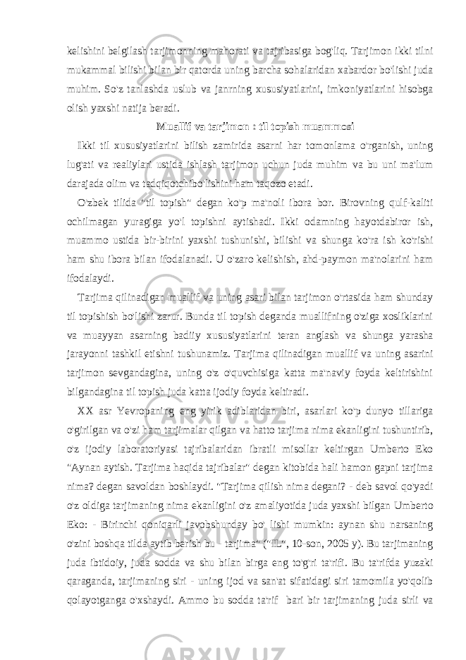 kelishini belgilash tarjimonning mahorati va tajribasiga bog&#39;liq. Tarjimon ikki tilni mukammal bilishi bilan bir qatorda uning barcha sohalaridan xabardor bo&#39;lishi juda muhim. So&#39;z tanlashda uslub va janrning xususiyatlarini, imkoniyatlarini hisobga olish yaxshi natija beradi. Muallif va tarjimon : til topish muammosi Ikki til xususiyatlarini bilish zamirida asarni har tomonlama o&#39;rganish, uning lug&#39;ati va realiylari ustida ishlash tarjimon uchun juda muhim va bu uni ma&#39;lum darajada olim va tadqiqotchibo&#39;lishini ham taqozo etadi. O&#39;zbek tilida &#34;til topish&#34; degan ko&#39;p ma&#39;noli ibora bor. Birovning qulf-kaliti ochilmagan yuragiga yo&#39;l topishni aytishadi. Ikki odamning hayotdabiror ish, muammo ustida bir-birini yaxshi tushunishi, bilishi va shunga ko&#39;ra ish ko&#39;rishi ham shu ibora bilan ifodalanadi. U o&#39;zaro kelishish, ahd-paymon ma&#39;nolarini ham ifodalaydi. Tarjima qilinadigan muallif va uning asari bilan tarjimon o&#39;rtasida ham shunday til topishish bo&#39;lishi zarur. Bunda til topish deganda muallifning o&#39;ziga xosliklarini va muayyan asarning badiiy xususiyatlarini teran anglash va shunga yarasha jarayonni tashkil etishni tushunamiz. Tarjima qilinadigan muallif va uning asarini tarjimon sevgandagina, uning o&#39;z o&#39;quvchisiga katta ma&#39;naviy foyda keltirishini bilgandagina til topish juda katta ijodiy foyda keltiradi. XX asr Yevropaning eng yirik adiblaridan biri, asarlari ko&#39;p dunyo tillariga o&#39;girilgan va o&#39;zi ham tarjimalar qilgan va hatto tarjima nima ekanligini tushuntirib, o&#39;z ijodiy laboratoriyasi tajribalaridan ibratli misollar keltirgan Umberto Eko &#34;Aynan aytish. Tarjima haqida tajribalar&#34; degan kitobida hali hamon gapni tarjima nima? degan savoldan boshlaydi. &#34;Tarjima qilish nima degani? - deb savol qo&#39;yadi o&#39;z oldiga tarjimaning nima ekanligini o&#39;z amaliyotida juda yaxshi bilgan Umberto Eko: - Birinchi qoniqarli javobshunday bo&#39; lishi mumkin: aynan shu narsaning o&#39;zini boshqa tilda aytib berish bu - tarjima&#34; (&#34;IL&#34;, 10-son, 2005 y). Bu tarjimaning juda ibtidoiy, juda sodda va shu bilan birga eng to&#39;g&#39;ri ta&#39;rifi. Bu ta&#39;rifda yuzaki qaraganda, tarjimaning siri - uning ijod va san&#39;at sifatidagi siri tamomila yo&#39;qolib qolayotganga o&#39;xshaydi. Ammo bu sodda ta&#39;rif bari bir tarjimaning juda sirli va 