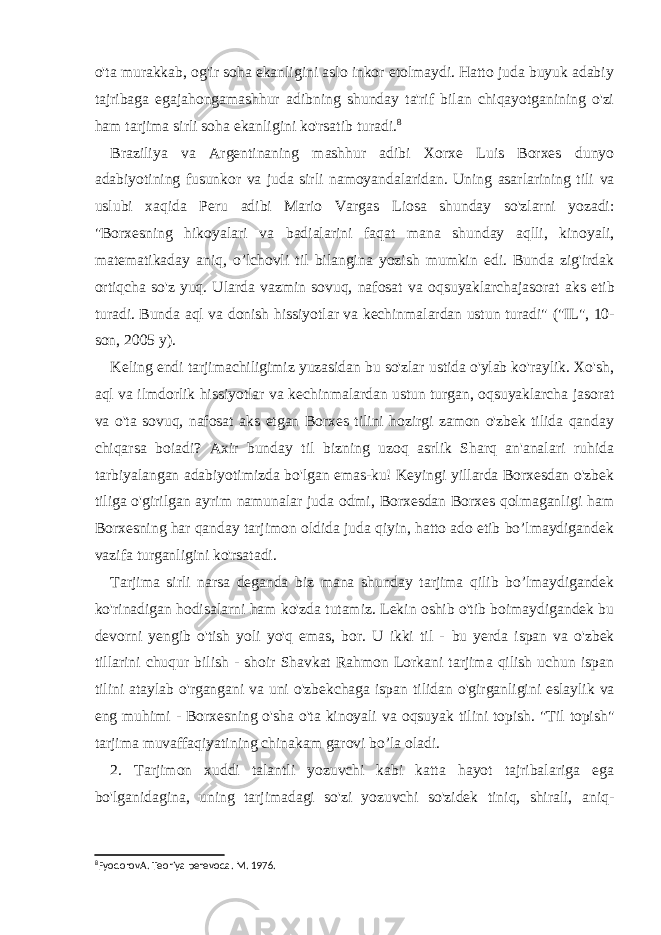 o&#39;ta murakkab, og&#39;ir soha ekanligini aslo inkor etolmaydi. Hatto juda buyuk adabiy tajribaga egajahongamashhur adibning shunday ta&#39;rif bilan chiqayotganining o&#39;zi ham tarjima sirli soha ekanligini ko&#39;rsatib turadi. 8 Braziliya va Argentinaning mashhur adibi Xorxe Luis Borxes dunyo adabiyotining fusunkor va juda sirli namoyandalaridan. Uning asarlarining tili va uslubi xaqida Peru adibi Mario Vargas Liosa shunday so&#39;zlarni yozadi: &#34;Borxesning hikoyalari va badialarini faqat mana shunday aqlli, kinoyali, matematikaday aniq, o’lchovli til bilangina yozish mumkin edi. Bunda zig&#39;irdak ortiqcha so&#39;z yuq. Ularda vazmin sovuq, nafosat va oqsuyaklarchajasorat aks etib turadi. Bunda aql va donish hissiyotlar va kechinmalardan ustun turadi&#34; (&#34;IL&#34;, 10- son, 2005 y). Keling endi tarjimachiligimiz yuzasidan bu so&#39;zlar ustida o&#39;ylab ko&#39;raylik. Xo&#39;sh, aql va ilmdorlik hissiyotlar va kechinmalardan ustun turgan, oqsuyaklarcha jasorat va o&#39;ta sovuq, nafosat aks etgan Borxes tilini hozirgi zamon o&#39;zbek tilida qanday chiqarsa boiadi? Axir bunday til bizning uzoq asrlik Sharq an&#39;analari ruhida tarbiyalangan adabiyotimizda bo&#39;lgan emas-ku! Keyingi yillarda Borxesdan o&#39;zbek tiliga o&#39;girilgan ayrim namunalar juda odmi, Borxesdan Borxes qolmaganligi ham Borxesning har qanday tarjimon oldida juda qiyin, hatto ado etib bo’lmaydigandek vazifa turganligini ko&#39;rsatadi. Tarjima sirli narsa deganda biz mana shunday tarjima qilib bo’lmaydigandek ko&#39;rinadigan hodisalarni ham ko&#39;zda tutamiz. Lekin oshib o&#39;tib boimaydigandek bu devorni yengib o&#39;tish yoli yo&#39;q emas, bor. U ikki til - bu yerda ispan va o&#39;zbek tillarini chuqur bilish - shoir Shavkat Rahmon Lorkani tarjima qilish uchun ispan tilini ataylab o&#39;rgangani va uni o&#39;zbekchaga ispan tilidan o&#39;girganligini eslaylik va eng muhimi - Borxesning o&#39;sha o&#39;ta kinoyali va oqsuyak tilini topish. &#34;Til topish&#34; tarjima muvaffaqiyatining chinakam garovi bo’la oladi. 2. Tarjimon xuddi talantli yozuvchi kabi katta hayot tajribalariga ega bo&#39;lganidagina, uning tarjimadagi so&#39;zi yozuvchi so&#39;zidek tiniq, shirali, aniq- 8 FyodorovA. Teoriya perevoda. M. 1976. 