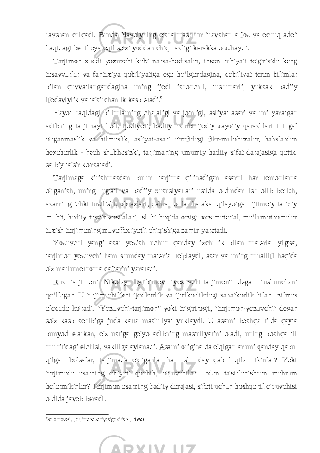 ravshan chiqadi. Bunda Navoiyning o&#39;sha mashhur &#34;ravshan alfoz va ochuq ado&#34; haqidagi benihoya oqil so&#39;zi yoddan chiqmasligi kerakka o&#39;xshaydi. Tarjimon xuddi yozuvchi kabi narsa-hodisalar, inson ruhiyati to&#39;g&#39;risida keng tasavvurlar va fantaziya qobiliyatiga ega bo’lgandagina, qobiliyat teran bilimlar bilan quvvatlangandagina uning ijodi ishonchli, tushunarli, yuksak badiiy ifodaviylik va ta&#39;sirchanlik kasb etadi. 9 Hayot haqidagi bilimlarning chalaligi va jo&#39;nligi, asliyat asari va uni yaratgan adibning tarjimayi holi, ijodiyoti, badiiy uslubi ijodiy-xayotiy qarashlarini tugal o&#39;rganmaslik va bilmaslik, asliyat-asari atrofidagi fikr-mulohazalar, bahslardan bexabarlik - hech shubhasizki, tarjimaning umumiy badiiy sifat darajasiga qattiq salbiy ta&#39;sir ko&#39;rsatadi. Tarjimaga kirishmasdan burun tarjima qilinadigan asarni har tomonlama o&#39;rganish, uning lug&#39;ati va badiiy xususiyatlari ustida oldindan ish olib borish, asarning ichki tuzilishi, obrazlari, qahramonlar harakat qilayotgan ijtimoiy-tarixiy muhit, badiiy tasvir vositalari,uslubi haqida o&#39;ziga xos material, ma’lumotnomalar tuzish tarjimaning muvaffaqiyatli chiqishiga zamin yaratadi. Yozuvchi yangi asar yozish uchun qanday izchillik bilan material yig&#39;sa, tarjimon-yozuvchi ham shunday material to&#39;playdi, asar va uning muallifi haqida o&#39;z ma’lumotnoma daftarini yaratadi. Rus tarjimoni Nikolay Lyubimov &#34;yozuvchi-tarjimon&#34; degan tushunchani qo’llagan. U tarjimachilikni ijodkorlik va ijodkorlikdagi sanatkorlik bilan uzilmas aloqada ko&#39;radi. &#34;Yozuvchi-tarjimon&#34; yoki to&#39;g&#39;rirog&#39;i, &#34;tarjimon-yozuvchi&#34; degan so&#39;z kasb sohibiga juda katta mas&#39;uliyat yuklaydi. U asarni boshqa tilda qayta bunyod etarkan, o&#39;z ustiga go&#39;yo adibning mas&#39;uliyatini oladi, uning boshqa til muhitidagi elchisi, vakiliga aylanadi. Asarni originalda o&#39;qiganlar uni q anday qabul qilgan bolsalar, tarjimada o&#39;qiganlar ham shunday qabul qilarmikinlar? Yoki tarjimada asarning obiyati qochib, o&#39;quvchilar undan ta&#39;sirlanishdan mahrum bolarmikinlar? Tarjimon asarning badiiy darajasi, sifati uchun boshqa til o&#39;quvchisi oldida javob beradi. 9 SalomovG’. Tarjimanazariyasigakirish.T.1990. 