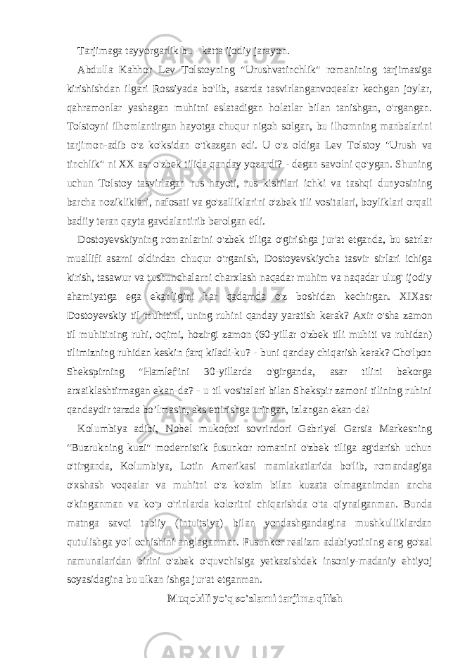 Tarjimaga tayyorgarlik bu - katta ijodiy jarayon. Abdulla Kahhor Lev Tolstoyning &#34;Urushvatinchlik&#34; romanining tarjimasiga kirishishdan ilgari Rossiyada bo&#39;lib, asarda tasvirlangan voqealar kechgan joylar, qahramonlar yashagan muhitni eslatadigan holatlar bilan tanishgan, o&#39;rgangan. Tolstoyni ilhomlantirgan hayotga chuqur nigoh solgan, bu ilhomning manbalarini tarjimon-adib o&#39;z ko&#39;ksidan o&#39;tkazgan edi. U o&#39;z oldiga Lev Tolstoy &#34;Urush va tinchlik&#34; ni XX asr o&#39;zbek tilida qanday yozardi? - degan savolni qo&#39;ygan. Shuning uchun Tolstoy tasvirlagan rus hayoti, rus kishilari ichki va tashqi dunyosining barcha nozikliklari, nafosati va go&#39;zalliklarini o&#39;zbek tili vositalari, boyliklari orqali badiiy teran qayta gavdalantirib berolgan edi. Dostoyevskiyning romanlarini o&#39;zbek tiliga o&#39;girishga jur&#39;at etganda, bu satrlar muallifi asarni oldindan chuqur o&#39;rganish, Dostoyevskiycha tasvir sirlari ichiga kirish, tasawur va tushunchalarni charxlash naqadar muhim va naqadar ulug&#39; ijodiy ahamiyatga ega ekanligini har qadamda o&#39;z boshidan kechirgan. XIXasr Dostoyevskiy til muhitini, uning ruhini qanday yaratish kerak? Axir o&#39;sha zamon til muhitining ruhi, oqimi, hozirgi zamon (60-yillar o&#39;zbek tili muhiti va ruhidan) tilimizning ruhidan keskin farq kiladi-ku? - buni qanday chiqarish kerak? Cho&#39;lpon Shekspirning &#34;Hamlef&#39;ini 30-yillarda o&#39;girganda, asar tilini bekorga arxaiklashtirmagan ekan-da? - u til vositalari bilan Shekspir zamoni tilining ruhini qandaydir tarzda bo’lmasin, aks ettirishga uringan, izlangan ekan-da! Kolumbiya adibi, Nobel mukofoti sovrindori Gabriyel Garsia Markesning &#34;Buzrukning kuzi&#34; modernistik fusunkor romanini o&#39;zbek tiliga ag&#39;darish uchun o&#39;tirganda, Kolumbiya, Lotin Amerikasi mamlakatlarida bo&#39;lib, romandagiga o&#39;xshash voqealar va muhitni o&#39;z ko&#39;zim bilan kuzata olmaganimdan ancha o&#39;kinganman va ko&#39;p o&#39;rinlarda koloritni chiqarishda o&#39;ta qiynalganman. Bunda matnga savqi tabiiy (intuitsiya) bilan yondashgandagina mushkulliklardan qutulishga yo&#39;l ochishini anglaganman. Fusunkor realizm adabiyotining eng go&#39;zal namunalaridan birini o&#39;zbek o&#39;quvchisiga yetkazishdek insoniy-madaniy ehtiyoj soyasidagina bu ulkan ishga jur&#39;at etganman. Muqobili yo&#39;q so&#39;zlarni tarjima qilish 